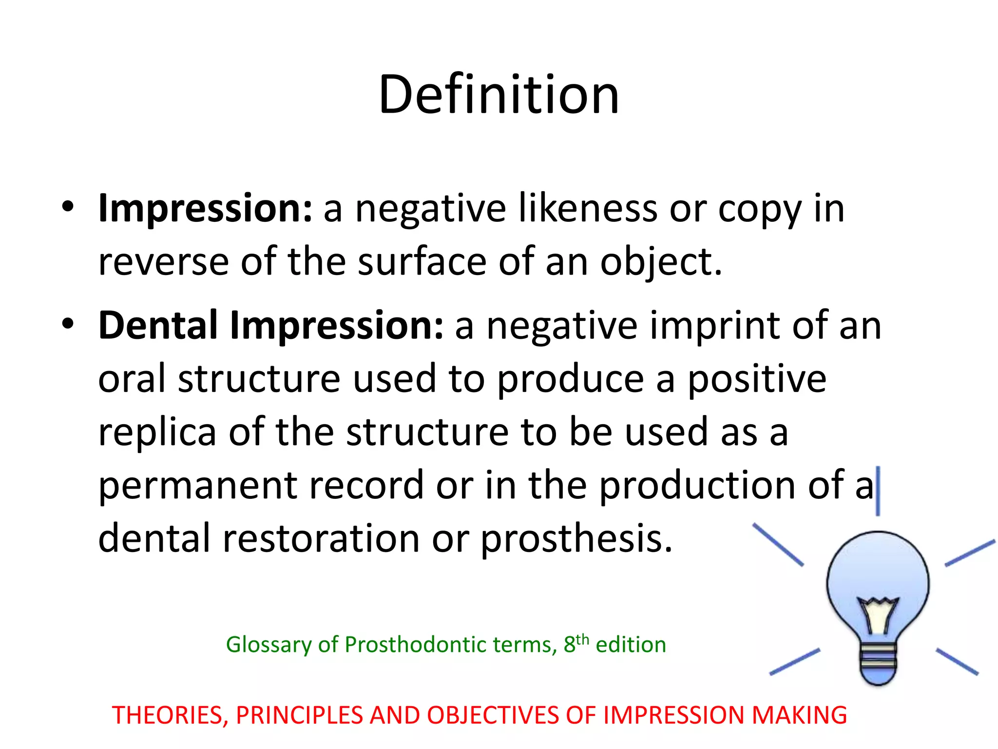 • Impression: a negative likeness or copy in
reverse of the surface of an object.
• Dental Impression: a negative imprint of an
oral structure used to produce a positive
replica of the structure to be used as a
permanent record or in the production of a
dental restoration or prosthesis.
THEORIES, PRINCIPLES AND OBJECTIVES OF IMPRESSION MAKING
Definition
Glossary of Prosthodontic terms, 8th edition
 