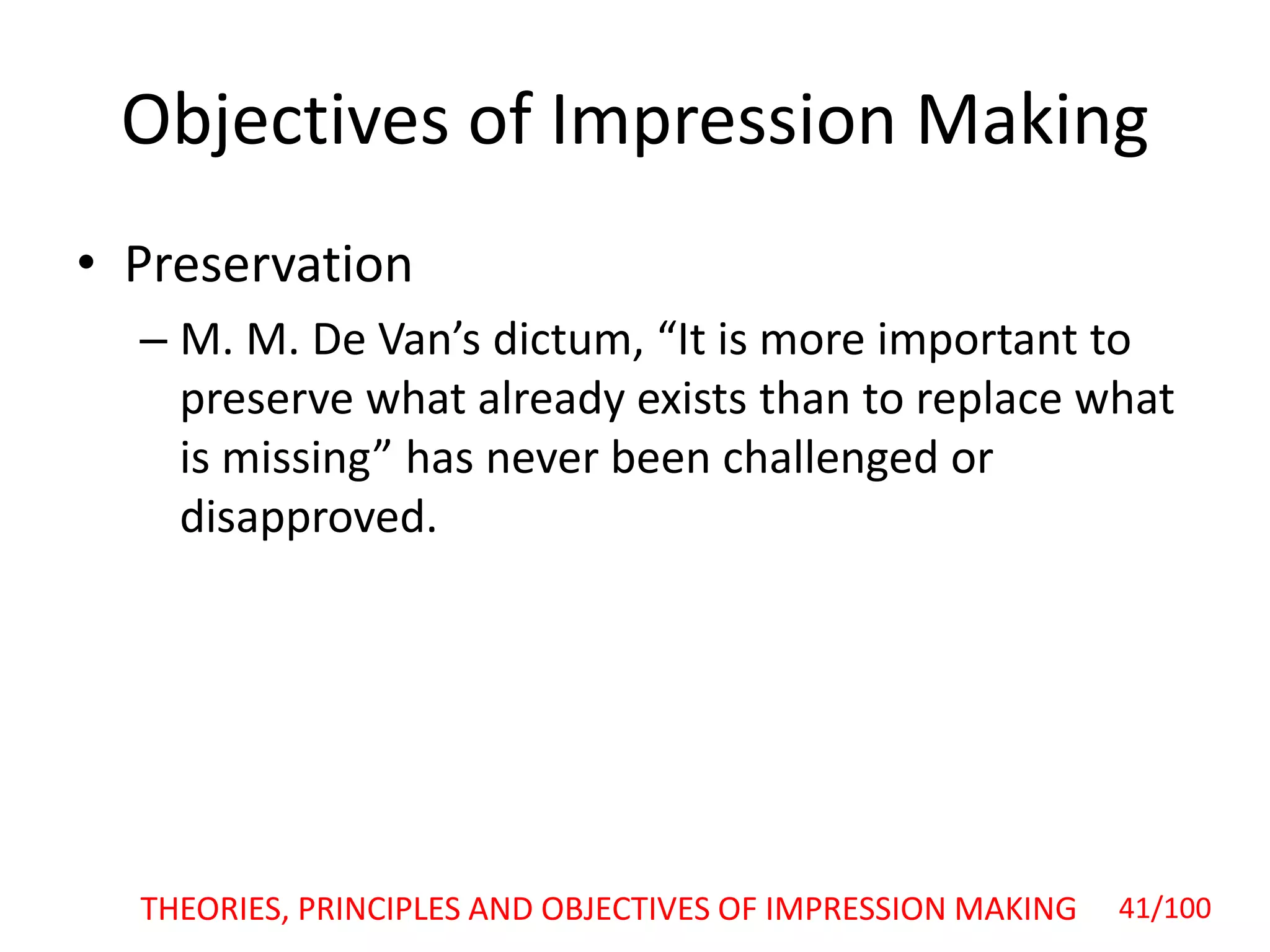 Objectives of Impression Making
• Preservation
– M. M. De Van’s dictum, “It is more important to
preserve what already exists than to replace what
is missing” has never been challenged or
disapproved.
THEORIES, PRINCIPLES AND OBJECTIVES OF IMPRESSION MAKING 41/100
 