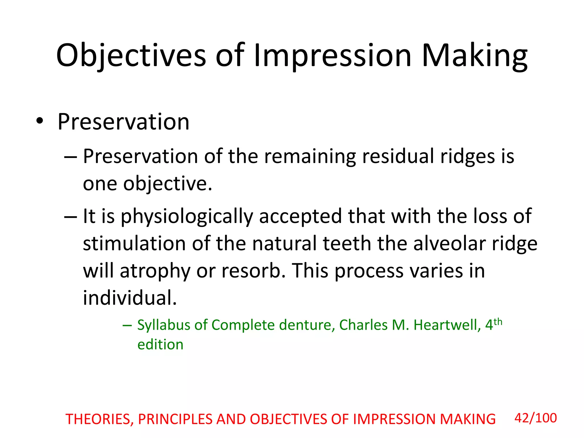 Objectives of Impression Making
• Preservation
– Preservation of the remaining residual ridges is
one objective.
– It is physiologically accepted that with the loss of
stimulation of the natural teeth the alveolar ridge
will atrophy or resorb. This process varies in
individual.
– Syllabus of Complete denture, Charles M. Heartwell, 4th
edition
42/100THEORIES, PRINCIPLES AND OBJECTIVES OF IMPRESSION MAKING
 