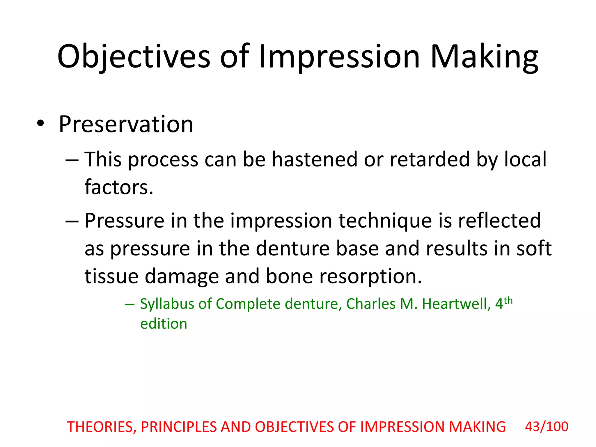 Objectives of Impression Making
• Preservation
– This process can be hastened or retarded by local
factors.
– Pressure in the impression technique is reflected
as pressure in the denture base and results in soft
tissue damage and bone resorption.
– Syllabus of Complete denture, Charles M. Heartwell, 4th
edition
43/100THEORIES, PRINCIPLES AND OBJECTIVES OF IMPRESSION MAKING
 