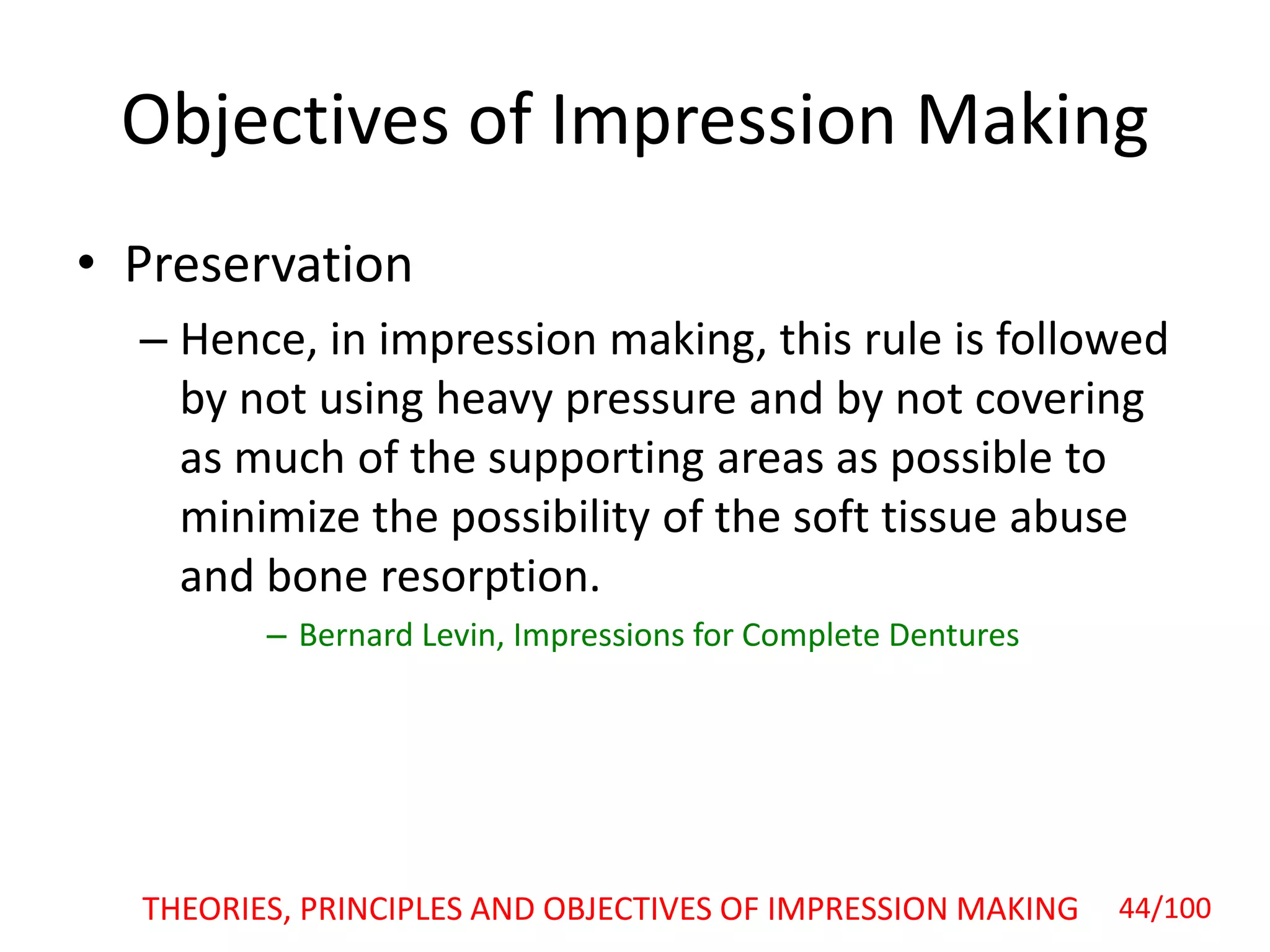 Objectives of Impression Making
• Preservation
– Hence, in impression making, this rule is followed
by not using heavy pressure and by not covering
as much of the supporting areas as possible to
minimize the possibility of the soft tissue abuse
and bone resorption.
– Bernard Levin, Impressions for Complete Dentures
44/100THEORIES, PRINCIPLES AND OBJECTIVES OF IMPRESSION MAKING
 