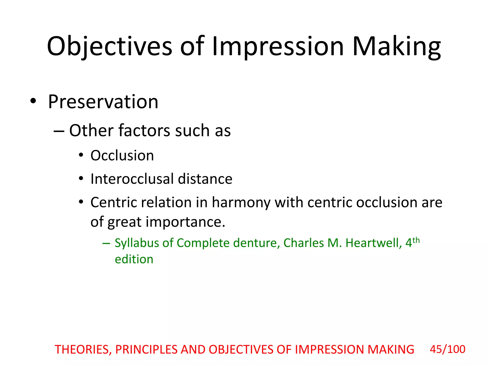 Objectives of Impression Making
• Preservation
– Other factors such as
• Occlusion
• Interocclusal distance
• Centric relation in harmony with centric occlusion are
of great importance.
– Syllabus of Complete denture, Charles M. Heartwell, 4th
edition
45/100THEORIES, PRINCIPLES AND OBJECTIVES OF IMPRESSION MAKING
 