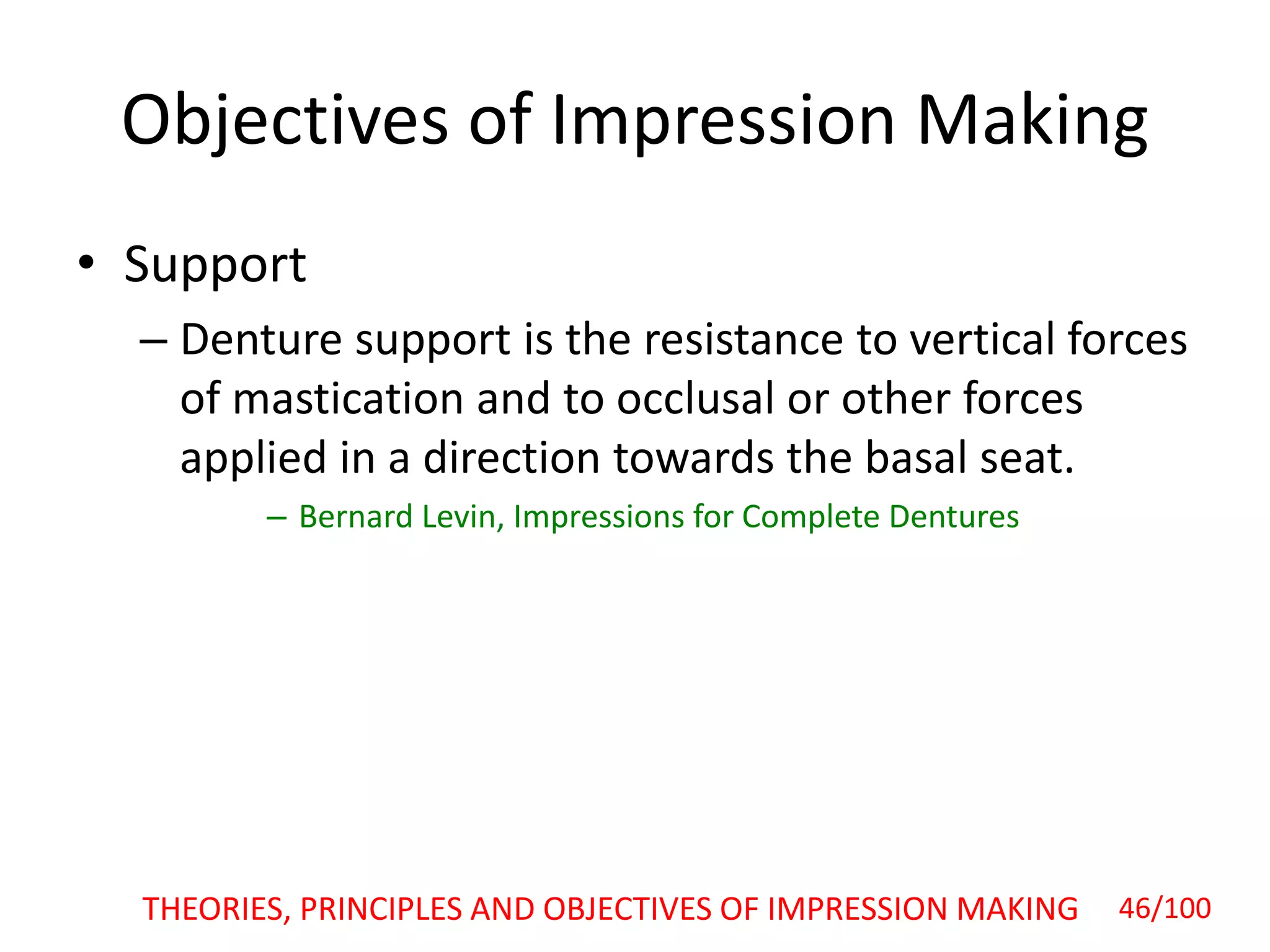 Objectives of Impression Making
• Support
– Denture support is the resistance to vertical forces
of mastication and to occlusal or other forces
applied in a direction towards the basal seat.
– Bernard Levin, Impressions for Complete Dentures
46/100THEORIES, PRINCIPLES AND OBJECTIVES OF IMPRESSION MAKING
 