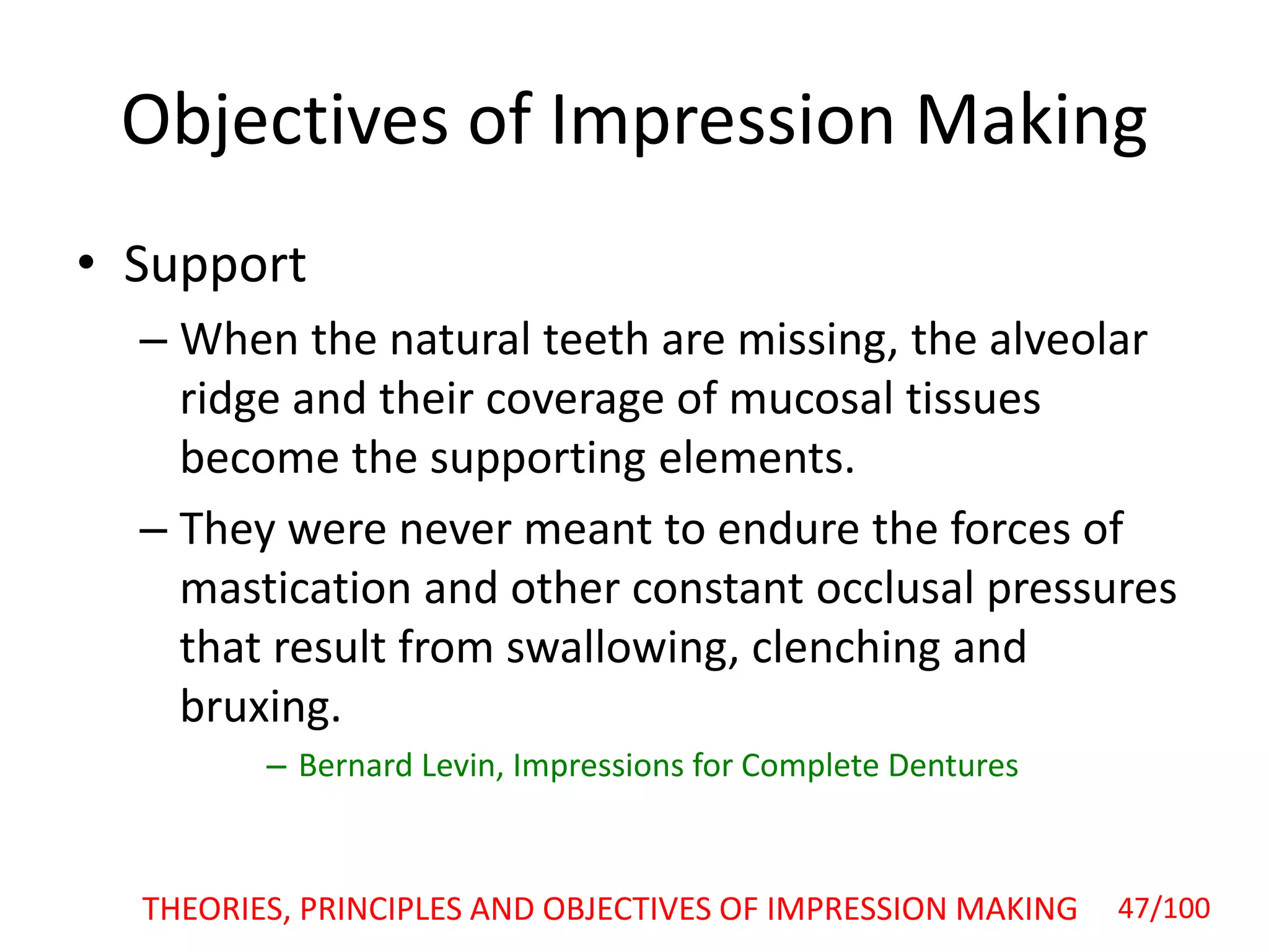 Objectives of Impression Making
• Support
– When the natural teeth are missing, the alveolar
ridge and their coverage of mucosal tissues
become the supporting elements.
– They were never meant to endure the forces of
mastication and other constant occlusal pressures
that result from swallowing, clenching and
bruxing.
– Bernard Levin, Impressions for Complete Dentures
47/100THEORIES, PRINCIPLES AND OBJECTIVES OF IMPRESSION MAKING
 
