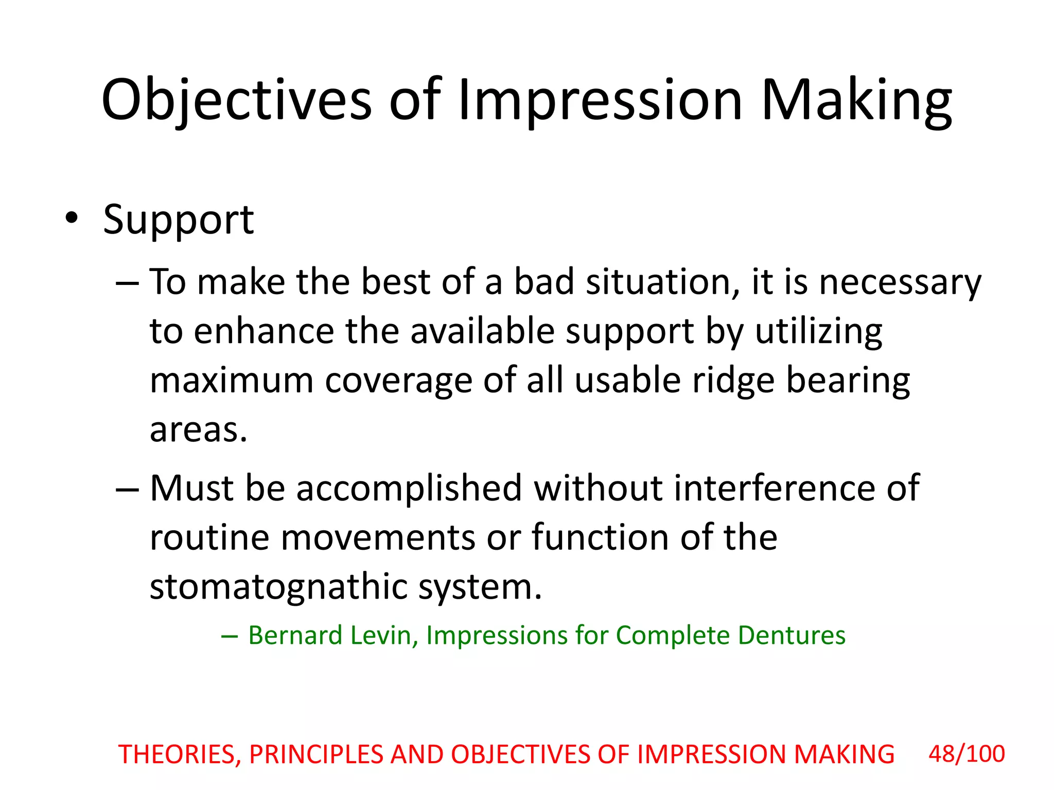 Objectives of Impression Making
• Support
– To make the best of a bad situation, it is necessary
to enhance the available support by utilizing
maximum coverage of all usable ridge bearing
areas.
– Must be accomplished without interference of
routine movements or function of the
stomatognathic system.
– Bernard Levin, Impressions for Complete Dentures
48/100THEORIES, PRINCIPLES AND OBJECTIVES OF IMPRESSION MAKING
 