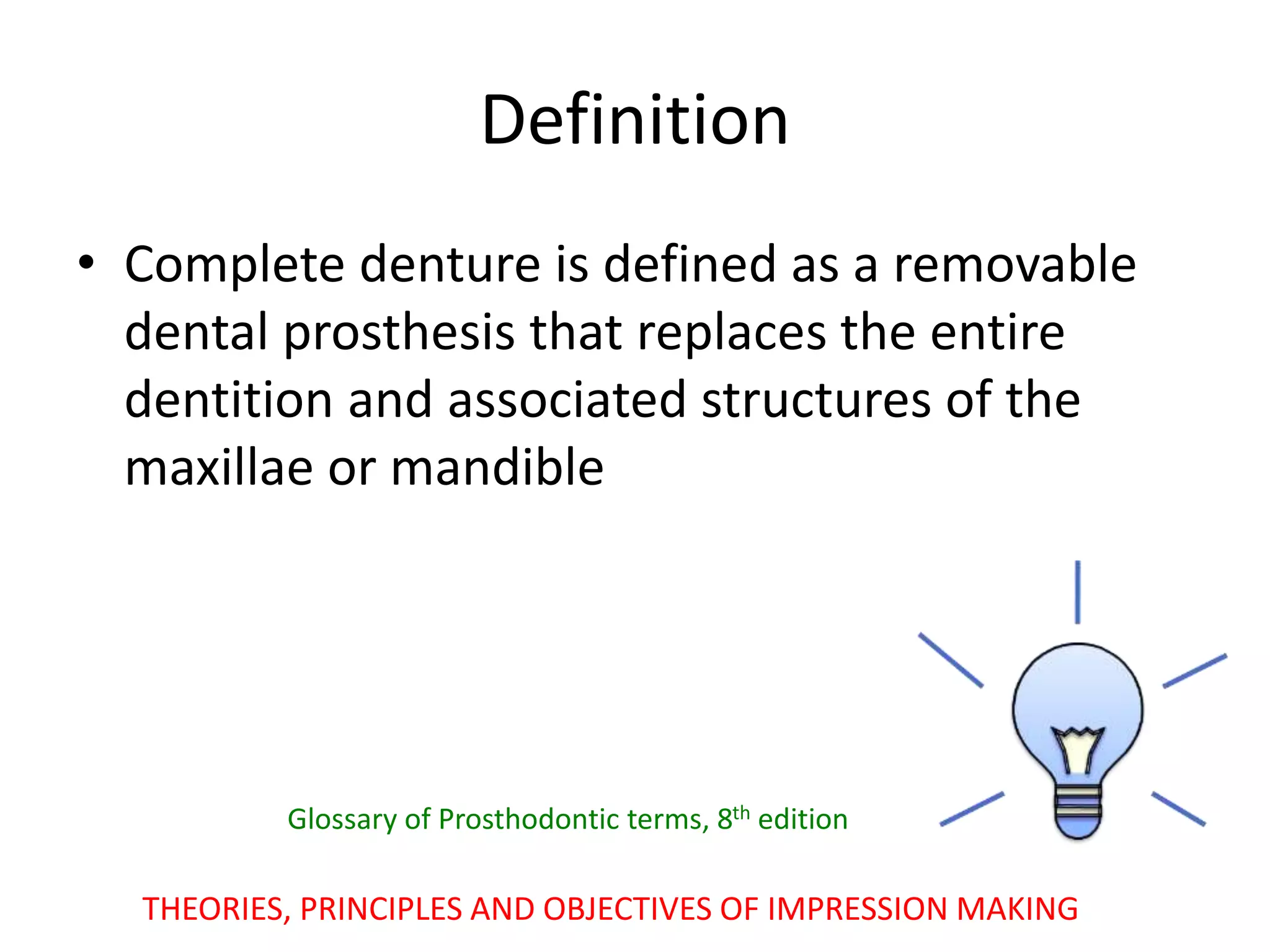• Complete denture is defined as a removable
dental prosthesis that replaces the entire
dentition and associated structures of the
maxillae or mandible
THEORIES, PRINCIPLES AND OBJECTIVES OF IMPRESSION MAKING
Definition
Glossary of Prosthodontic terms, 8th edition
 