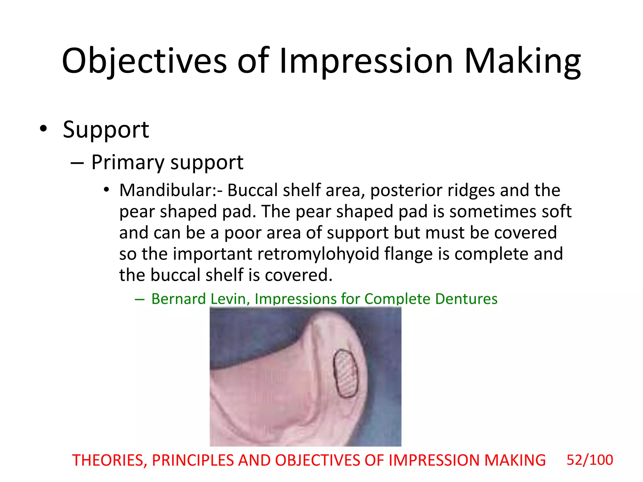 Objectives of Impression Making
• Support
– Primary support
• Mandibular:- Buccal shelf area, posterior ridges and the
pear shaped pad. The pear shaped pad is sometimes soft
and can be a poor area of support but must be covered
so the important retromylohyoid flange is complete and
the buccal shelf is covered.
– Bernard Levin, Impressions for Complete Dentures
52/100THEORIES, PRINCIPLES AND OBJECTIVES OF IMPRESSION MAKING
 