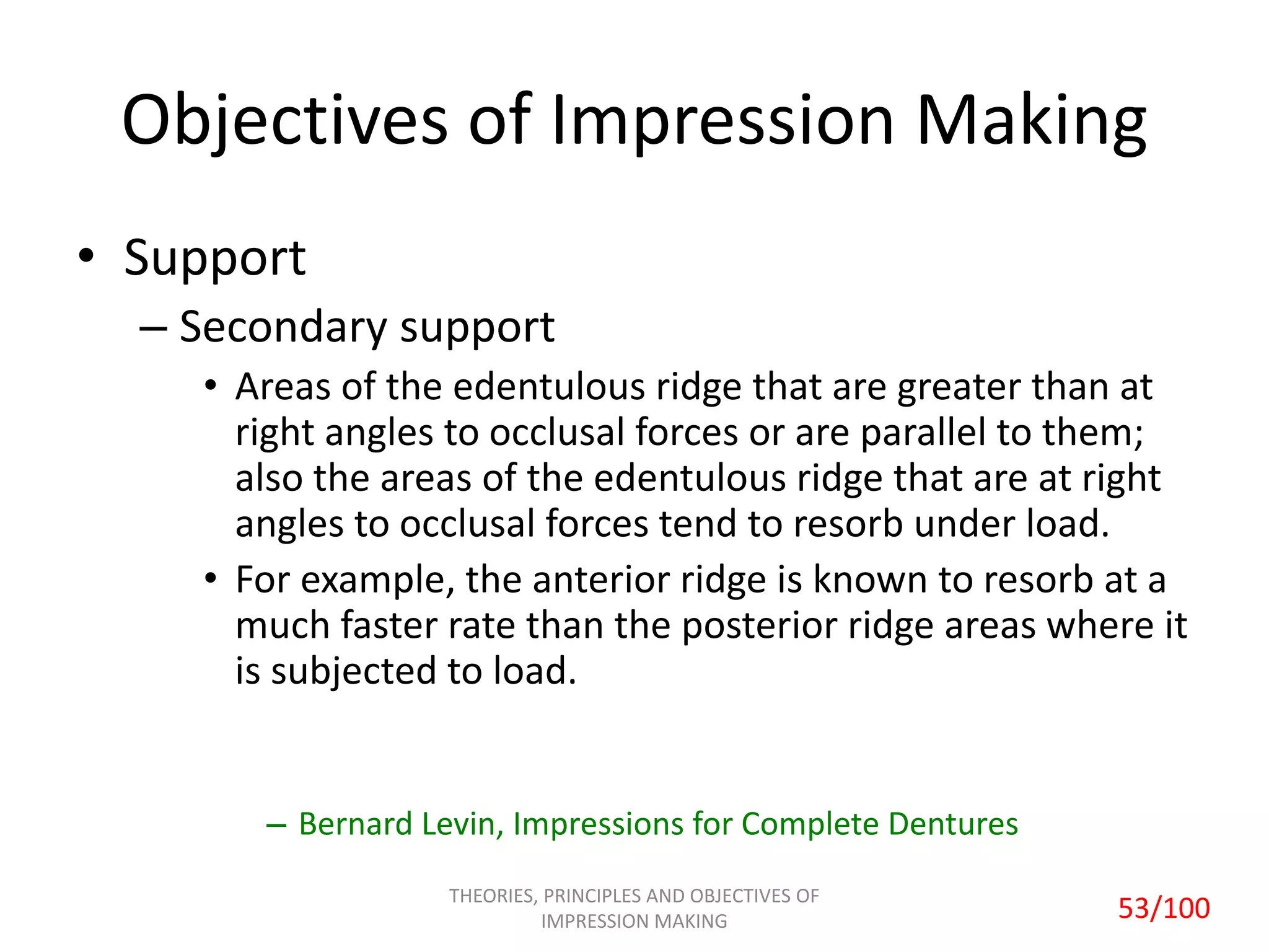 Objectives of Impression Making
• Support
– Secondary support
• Areas of the edentulous ridge that are greater than at
right angles to occlusal forces or are parallel to them;
also the areas of the edentulous ridge that are at right
angles to occlusal forces tend to resorb under load.
• For example, the anterior ridge is known to resorb at a
much faster rate than the posterior ridge areas where it
is subjected to load.
– Bernard Levin, Impressions for Complete Dentures
THEORIES, PRINCIPLES AND OBJECTIVES OF
IMPRESSION MAKING 53/100
 