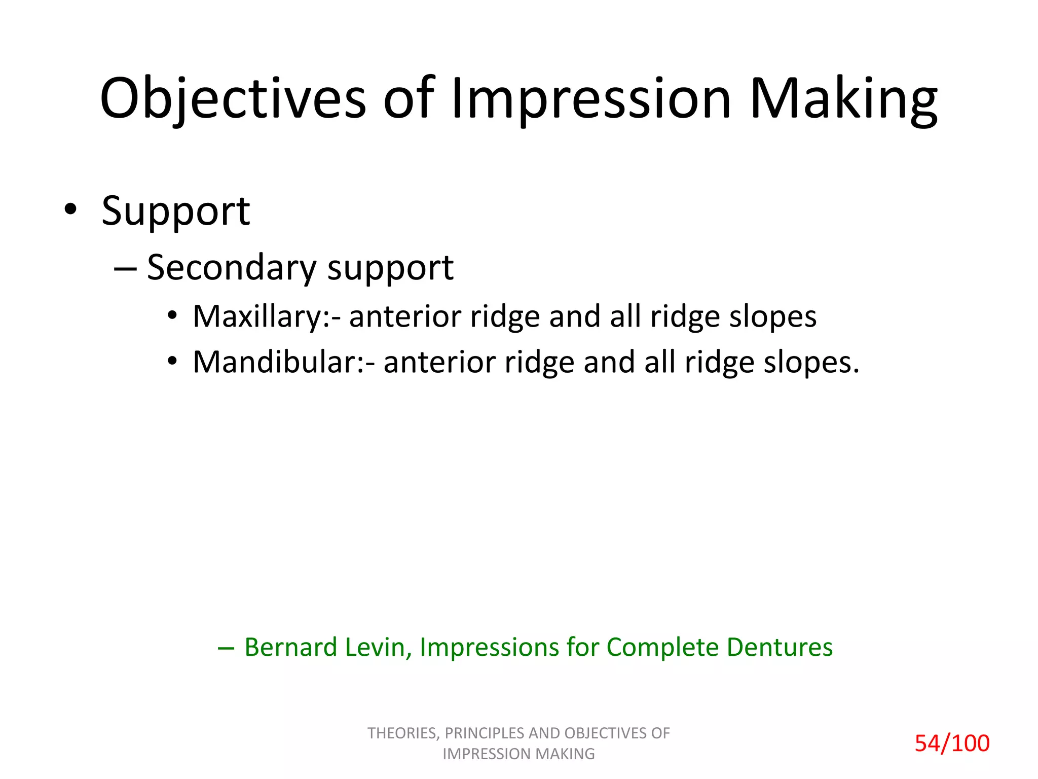 Objectives of Impression Making
• Support
– Secondary support
• Maxillary:- anterior ridge and all ridge slopes
• Mandibular:- anterior ridge and all ridge slopes.
– Bernard Levin, Impressions for Complete Dentures
THEORIES, PRINCIPLES AND OBJECTIVES OF
IMPRESSION MAKING 54/100
 