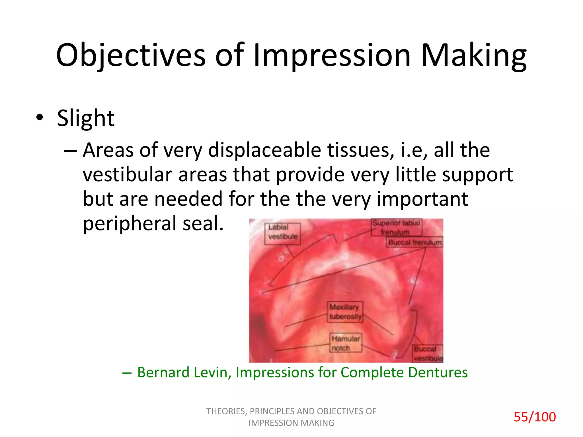 Objectives of Impression Making
• Slight
– Areas of very displaceable tissues, i.e, all the
vestibular areas that provide very little support
but are needed for the the very important
peripheral seal.
– Bernard Levin, Impressions for Complete Dentures
THEORIES, PRINCIPLES AND OBJECTIVES OF
IMPRESSION MAKING 55/100
 