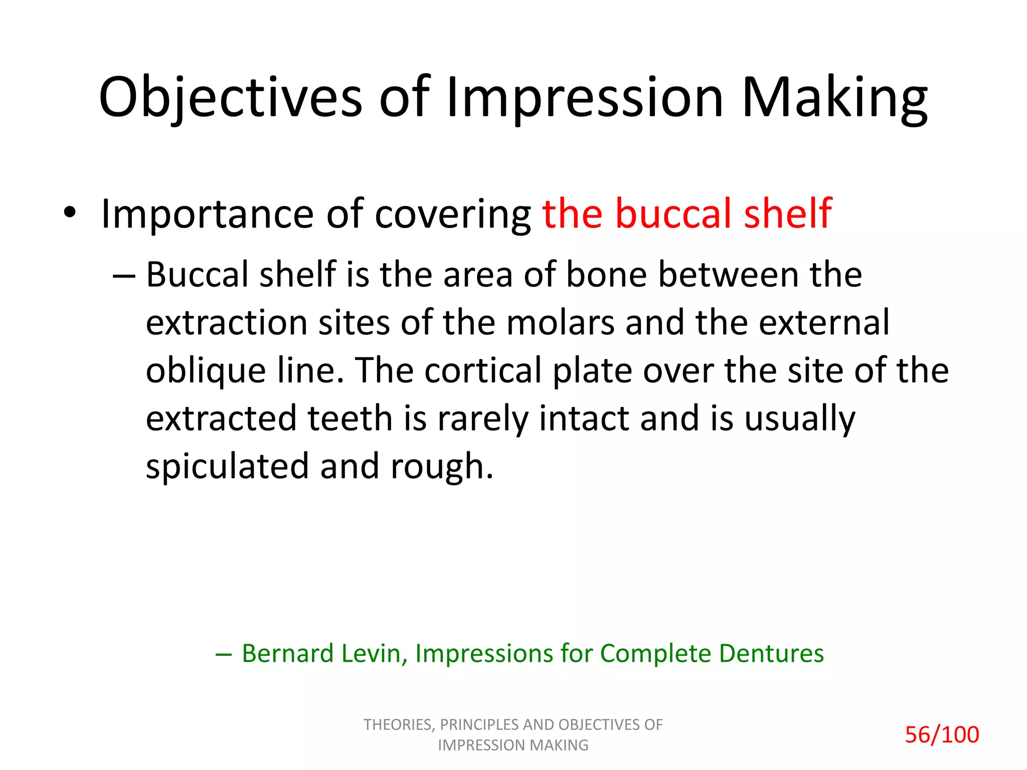 Objectives of Impression Making
• Importance of covering the buccal shelf
– Buccal shelf is the area of bone between the
extraction sites of the molars and the external
oblique line. The cortical plate over the site of the
extracted teeth is rarely intact and is usually
spiculated and rough.
– Bernard Levin, Impressions for Complete Dentures
THEORIES, PRINCIPLES AND OBJECTIVES OF
IMPRESSION MAKING 56/100
 