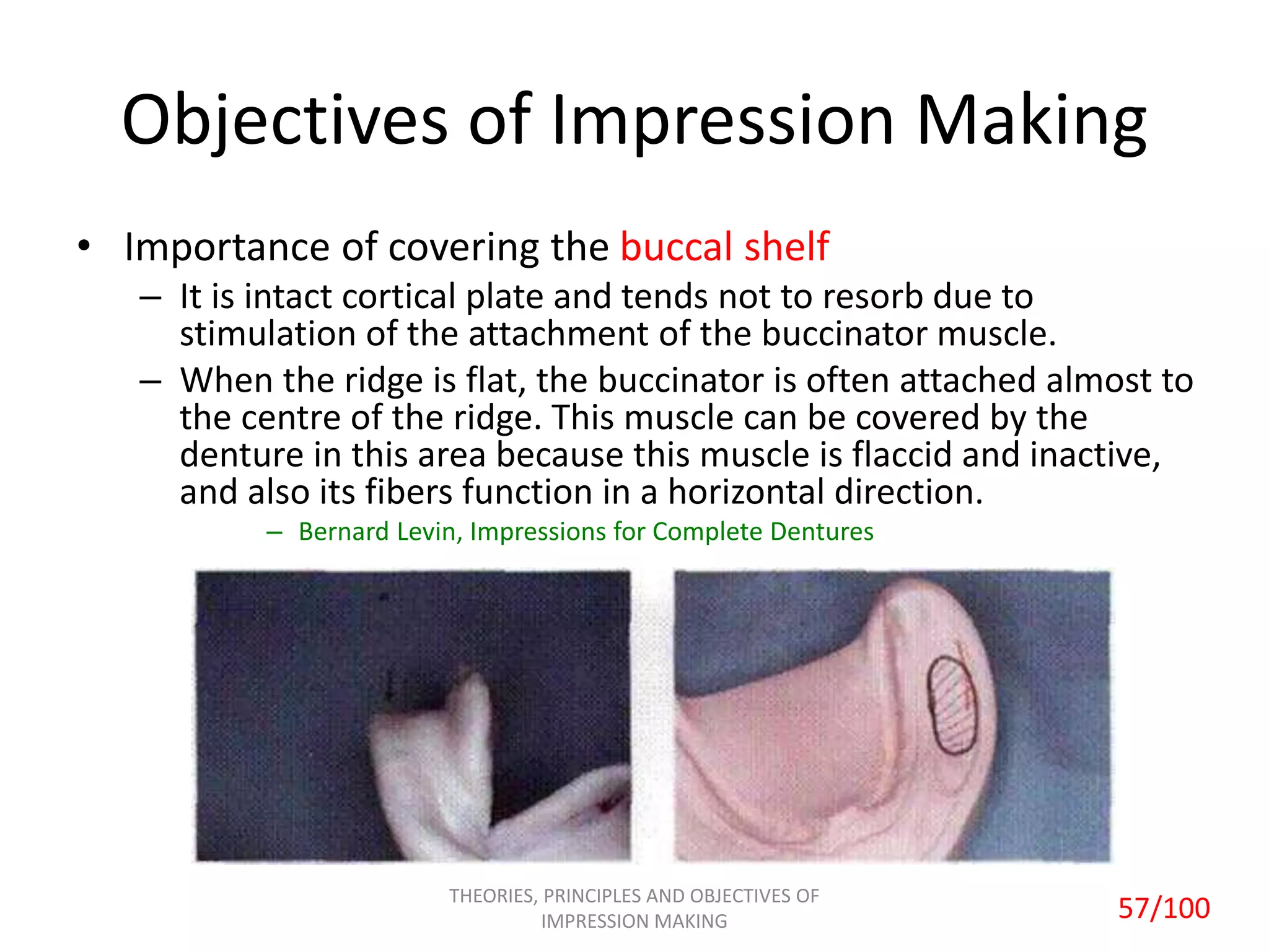 Objectives of Impression Making
• Importance of covering the buccal shelf
– It is intact cortical plate and tends not to resorb due to
stimulation of the attachment of the buccinator muscle.
– When the ridge is flat, the buccinator is often attached almost to
the centre of the ridge. This muscle can be covered by the
denture in this area because this muscle is flaccid and inactive,
and also its fibers function in a horizontal direction.
– Bernard Levin, Impressions for Complete Dentures
THEORIES, PRINCIPLES AND OBJECTIVES OF
IMPRESSION MAKING 57/100
 
