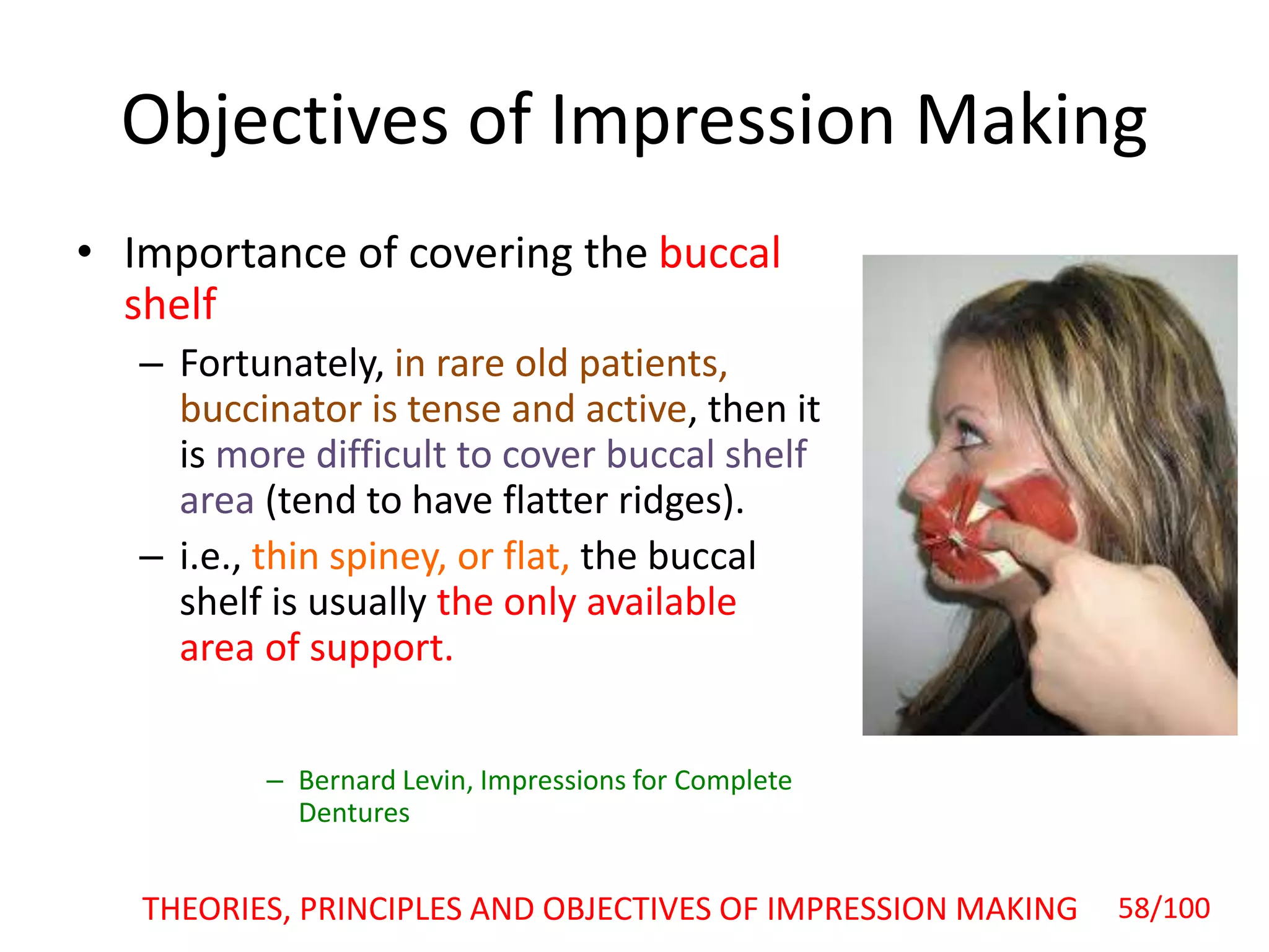 Objectives of Impression Making
• Importance of covering the buccal
shelf
– Fortunately, in rare old patients,
buccinator is tense and active, then it
is more difficult to cover buccal shelf
area (tend to have flatter ridges).
– i.e., thin spiney, or flat, the buccal
shelf is usually the only available
area of support.
– Bernard Levin, Impressions for Complete
Dentures
THEORIES, PRINCIPLES AND OBJECTIVES OF IMPRESSION MAKING 58/100
 