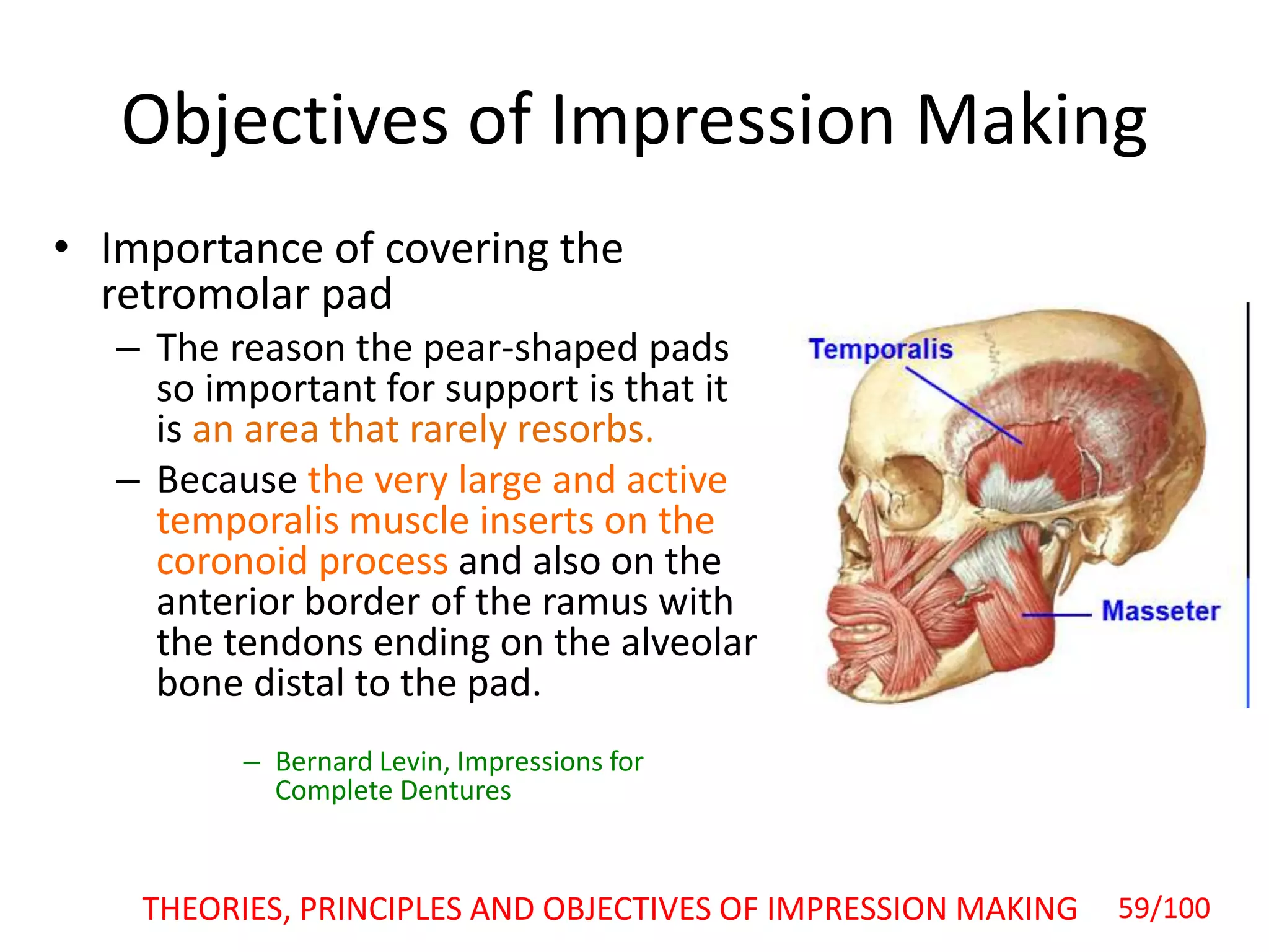 Objectives of Impression Making
• Importance of covering the
retromolar pad
– The reason the pear-shaped pads
so important for support is that it
is an area that rarely resorbs.
– Because the very large and active
temporalis muscle inserts on the
coronoid process and also on the
anterior border of the ramus with
the tendons ending on the alveolar
bone distal to the pad.
– Bernard Levin, Impressions for
Complete Dentures
THEORIES, PRINCIPLES AND OBJECTIVES OF IMPRESSION MAKING 59/100
 