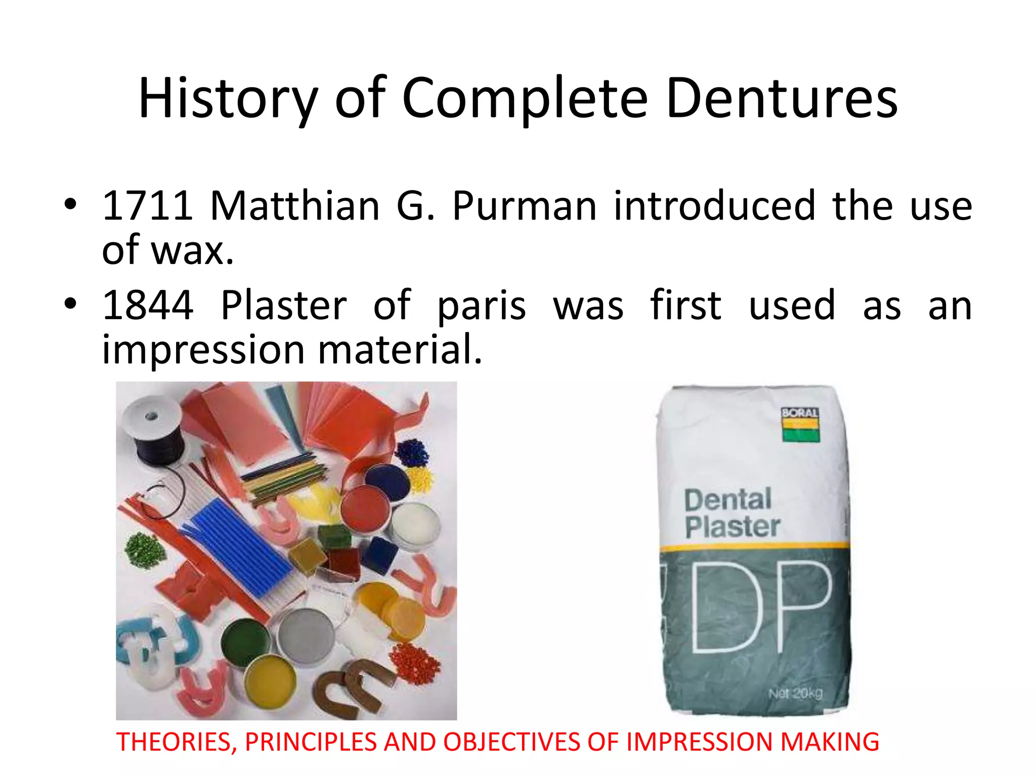 History of Complete Dentures
• 1711 Matthian G. Purman introduced the use
of wax.
• 1844 Plaster of paris was first used as an
impression material.
THEORIES, PRINCIPLES AND OBJECTIVES OF IMPRESSION MAKING
 