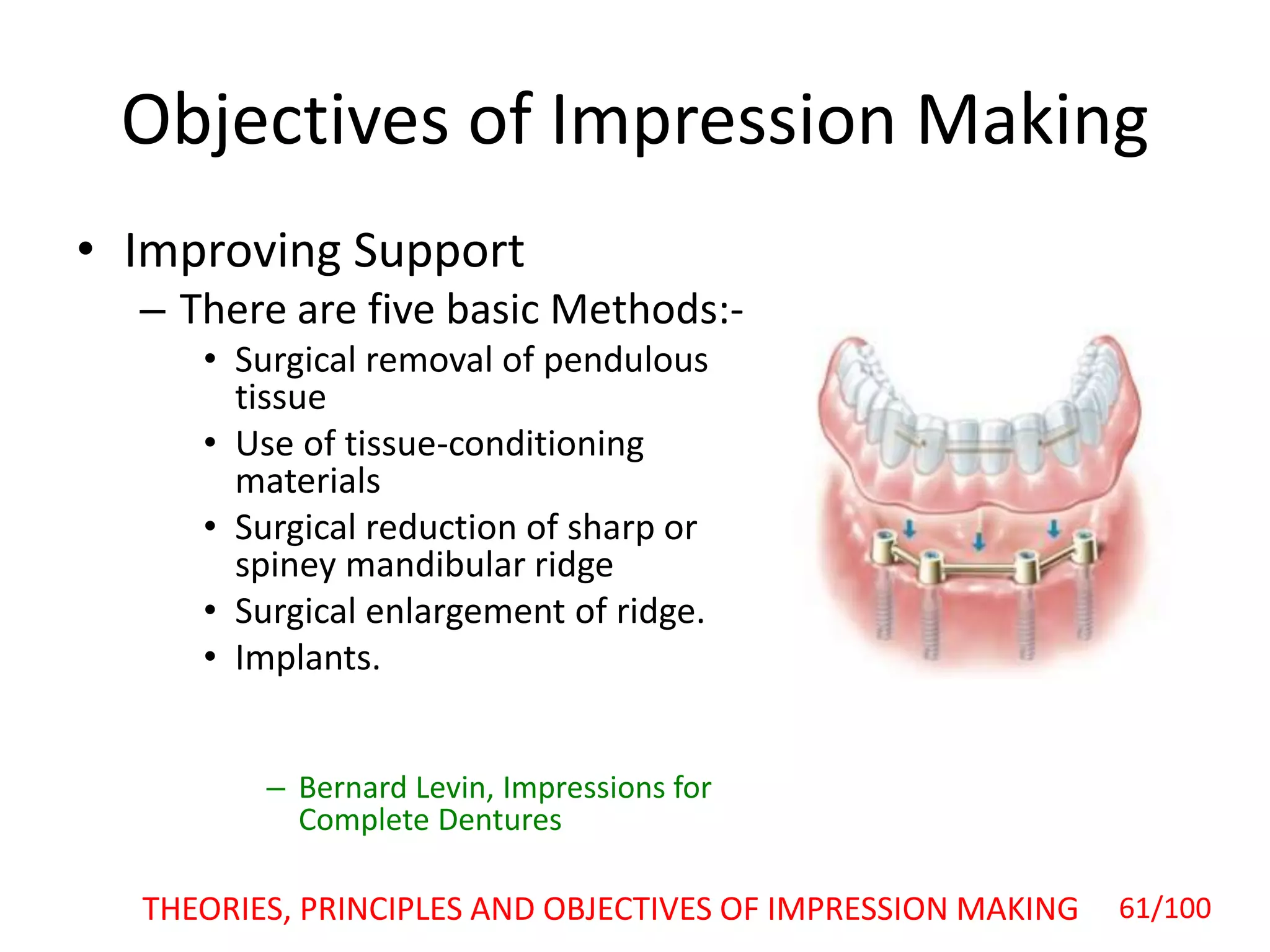 Objectives of Impression Making
• Improving Support
– There are five basic Methods:-
• Surgical removal of pendulous
tissue
• Use of tissue-conditioning
materials
• Surgical reduction of sharp or
spiney mandibular ridge
• Surgical enlargement of ridge.
• Implants.
– Bernard Levin, Impressions for
Complete Dentures
THEORIES, PRINCIPLES AND OBJECTIVES OF IMPRESSION MAKING 61/100
 