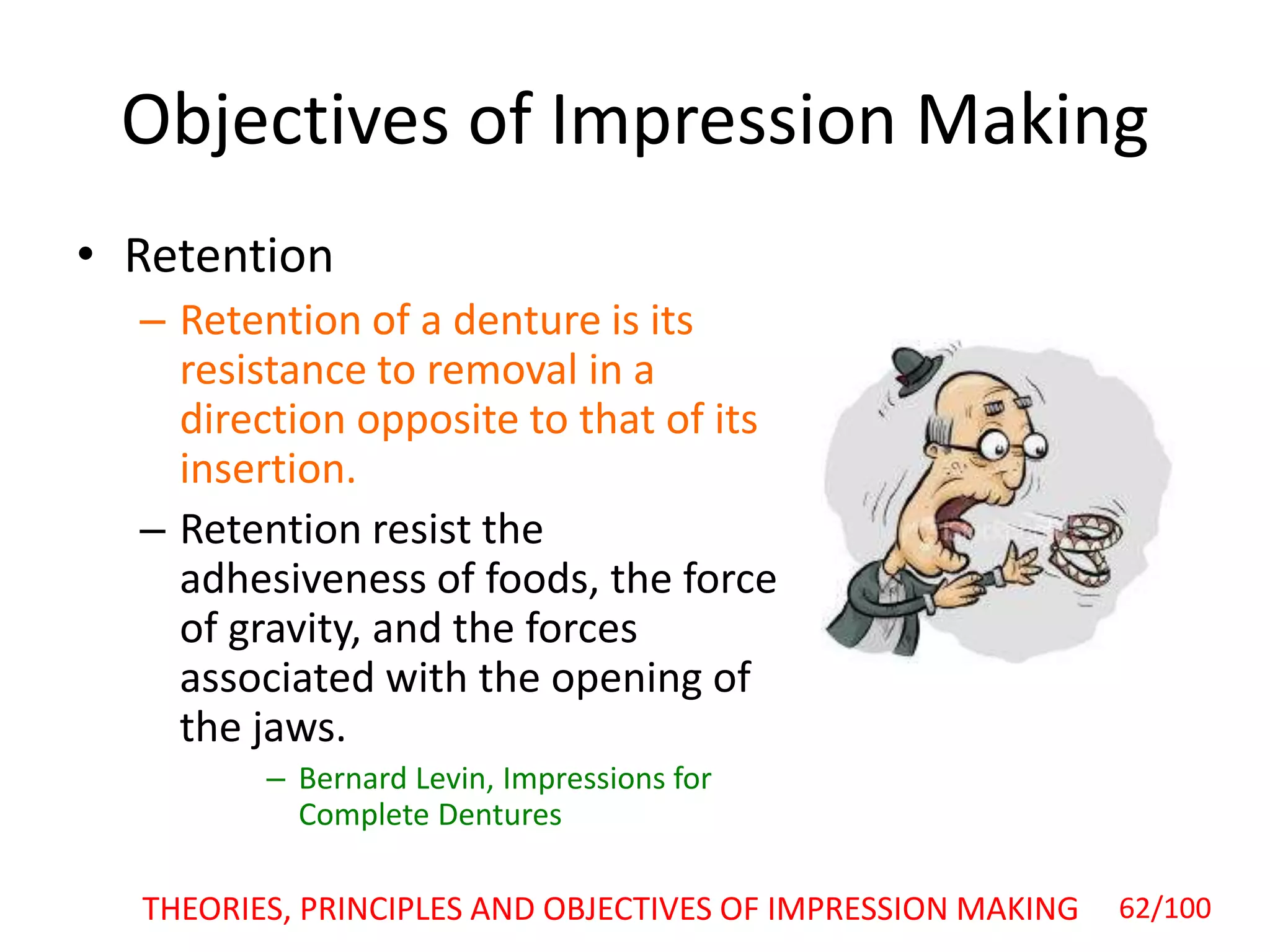 Objectives of Impression Making
• Retention
– Retention of a denture is its
resistance to removal in a
direction opposite to that of its
insertion.
– Retention resist the
adhesiveness of foods, the force
of gravity, and the forces
associated with the opening of
the jaws.
– Bernard Levin, Impressions for
Complete Dentures
THEORIES, PRINCIPLES AND OBJECTIVES OF IMPRESSION MAKING 62/100
 