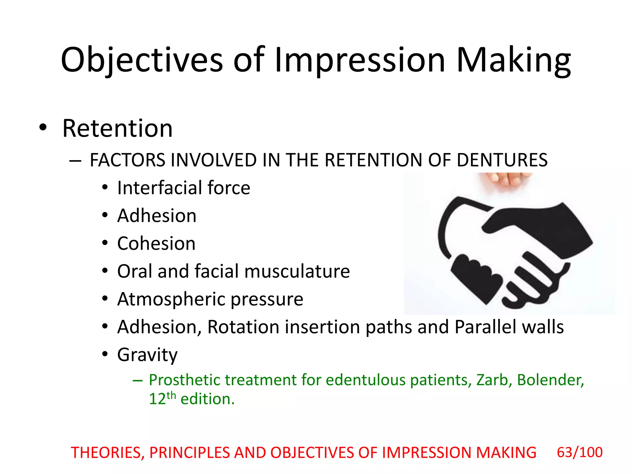 • Retention
– FACTORS INVOLVED IN THE RETENTION OF DENTURES
• Interfacial force
• Adhesion
• Cohesion
• Oral and facial musculature
• Atmospheric pressure
• Adhesion, Rotation insertion paths and Parallel walls
• Gravity
– Prosthetic treatment for edentulous patients, Zarb, Bolender,
12th edition.
Objectives of Impression Making
THEORIES, PRINCIPLES AND OBJECTIVES OF IMPRESSION MAKING 63/100
 