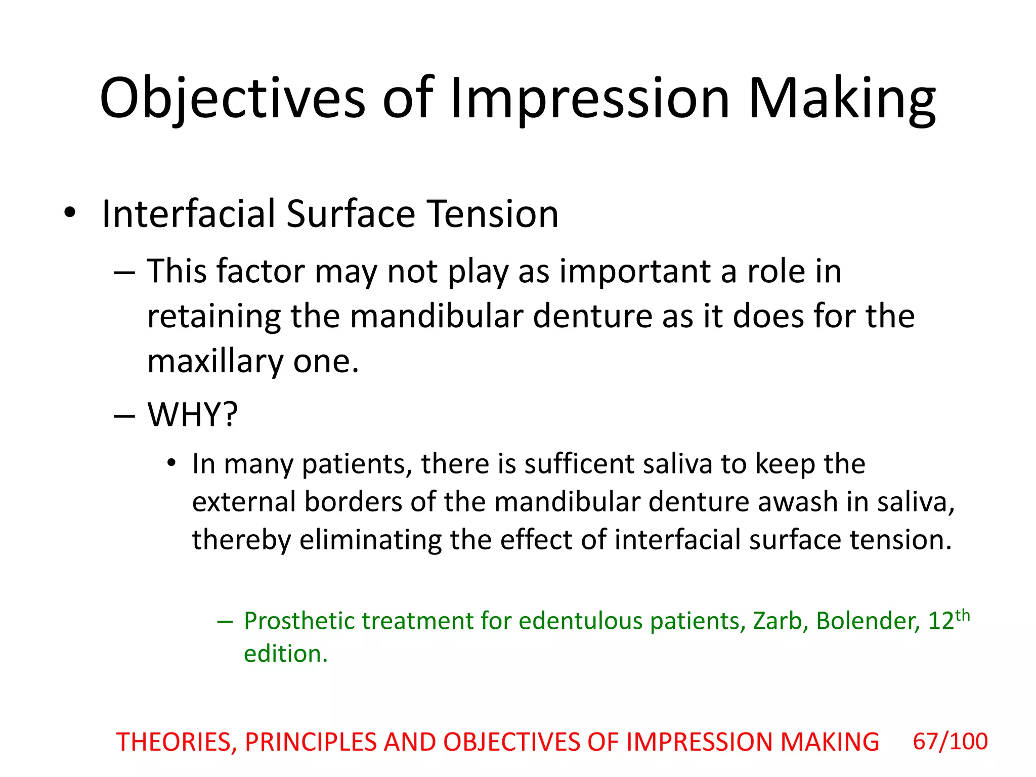 Objectives of Impression Making
• Interfacial Surface Tension
– This factor may not play as important a role in
retaining the mandibular denture as it does for the
maxillary one.
– WHY?
• In many patients, there is sufficent saliva to keep the
external borders of the mandibular denture awash in saliva,
thereby eliminating the effect of interfacial surface tension.
– Prosthetic treatment for edentulous patients, Zarb, Bolender, 12th
edition.
THEORIES, PRINCIPLES AND OBJECTIVES OF IMPRESSION MAKING 67/100
 