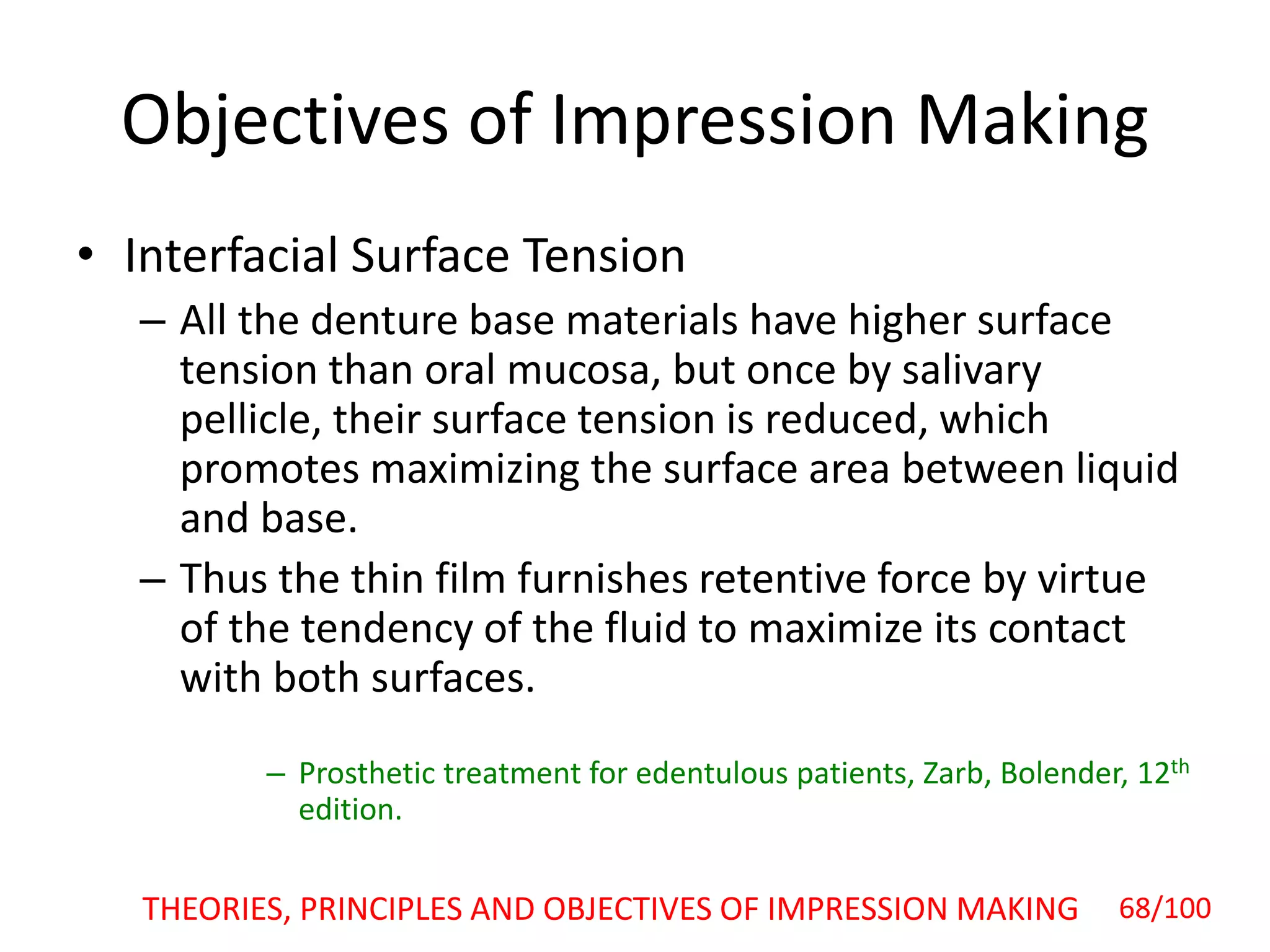 Objectives of Impression Making
• Interfacial Surface Tension
– All the denture base materials have higher surface
tension than oral mucosa, but once by salivary
pellicle, their surface tension is reduced, which
promotes maximizing the surface area between liquid
and base.
– Thus the thin film furnishes retentive force by virtue
of the tendency of the fluid to maximize its contact
with both surfaces.
– Prosthetic treatment for edentulous patients, Zarb, Bolender, 12th
edition.
THEORIES, PRINCIPLES AND OBJECTIVES OF IMPRESSION MAKING 68/100
 