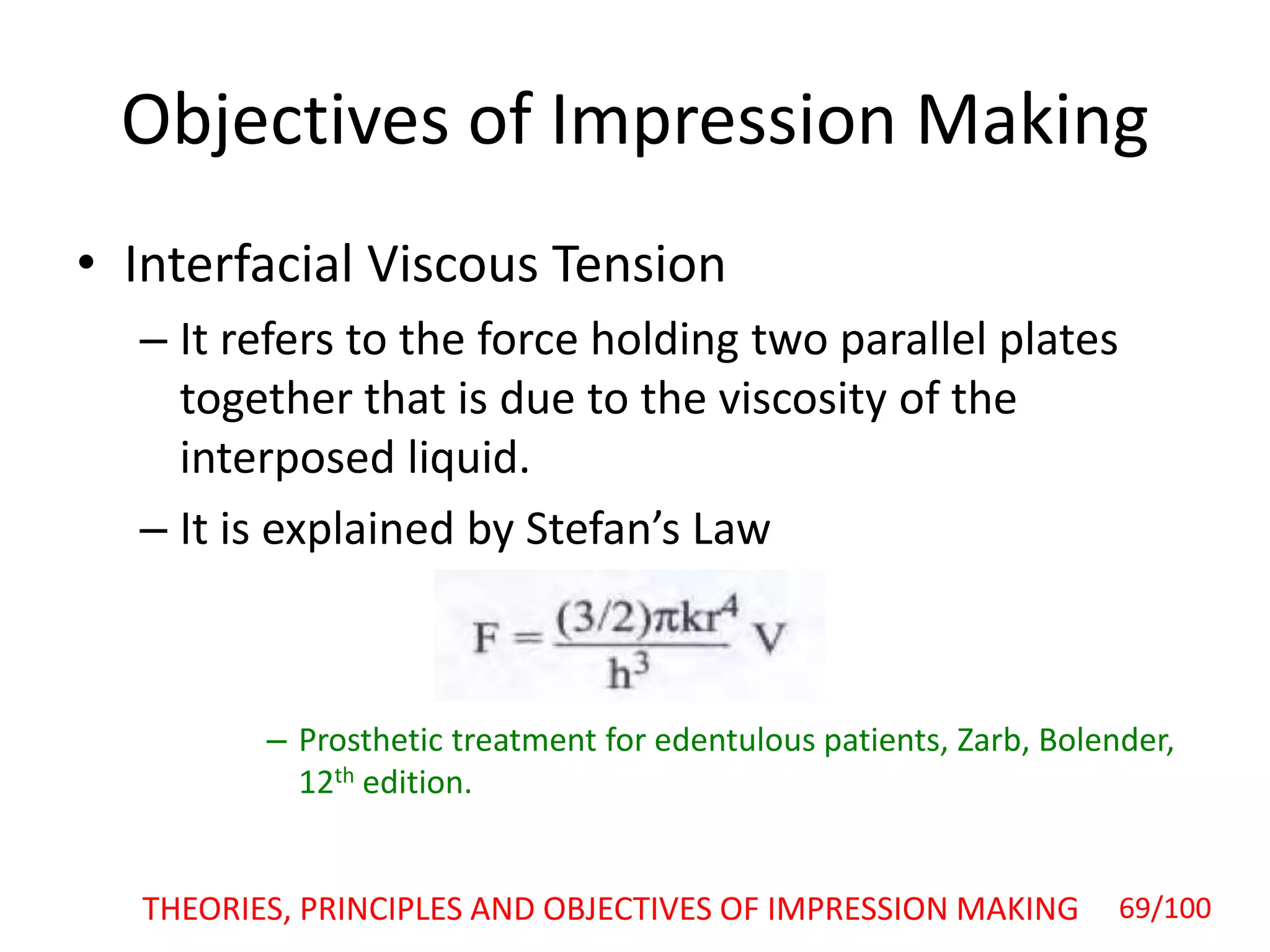 Objectives of Impression Making
• Interfacial Viscous Tension
– It refers to the force holding two parallel plates
together that is due to the viscosity of the
interposed liquid.
– It is explained by Stefan’s Law
– Prosthetic treatment for edentulous patients, Zarb, Bolender,
12th edition.
THEORIES, PRINCIPLES AND OBJECTIVES OF IMPRESSION MAKING 69/100
 