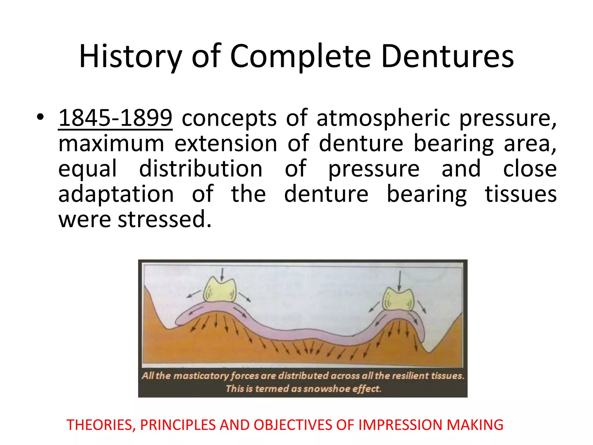 • 1845-1899 concepts of atmospheric pressure,
maximum extension of denture bearing area,
equal distribution of pressure and close
adaptation of the denture bearing tissues
were stressed.
THEORIES, PRINCIPLES AND OBJECTIVES OF IMPRESSION MAKING
History of Complete Dentures
 