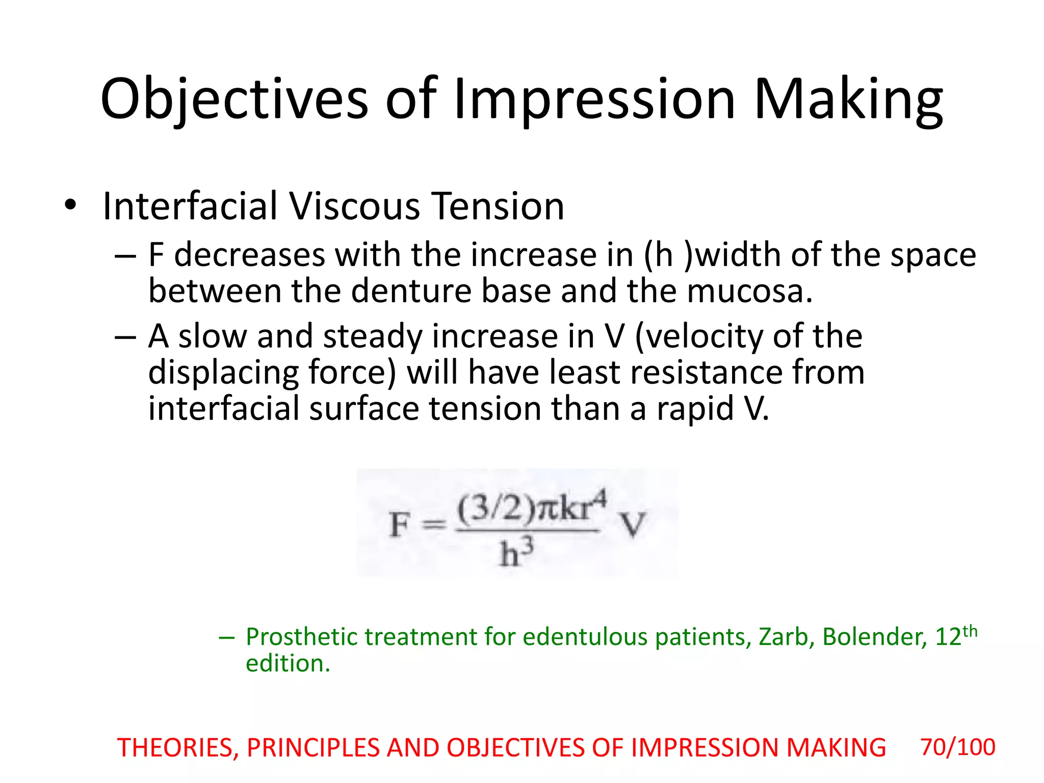 Objectives of Impression Making
• Interfacial Viscous Tension
– F decreases with the increase in (h )width of the space
between the denture base and the mucosa.
– A slow and steady increase in V (velocity of the
displacing force) will have least resistance from
interfacial surface tension than a rapid V.
– Prosthetic treatment for edentulous patients, Zarb, Bolender, 12th
edition.
THEORIES, PRINCIPLES AND OBJECTIVES OF IMPRESSION MAKING 70/100
 
