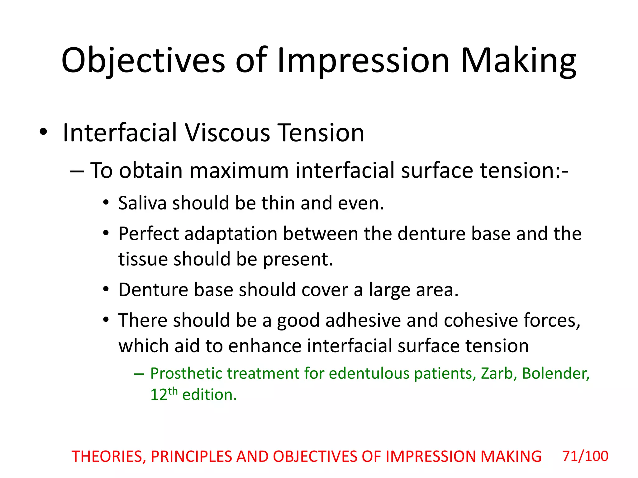 Objectives of Impression Making
• Interfacial Viscous Tension
– To obtain maximum interfacial surface tension:-
• Saliva should be thin and even.
• Perfect adaptation between the denture base and the
tissue should be present.
• Denture base should cover a large area.
• There should be a good adhesive and cohesive forces,
which aid to enhance interfacial surface tension
– Prosthetic treatment for edentulous patients, Zarb, Bolender,
12th edition.
THEORIES, PRINCIPLES AND OBJECTIVES OF IMPRESSION MAKING 71/100
 