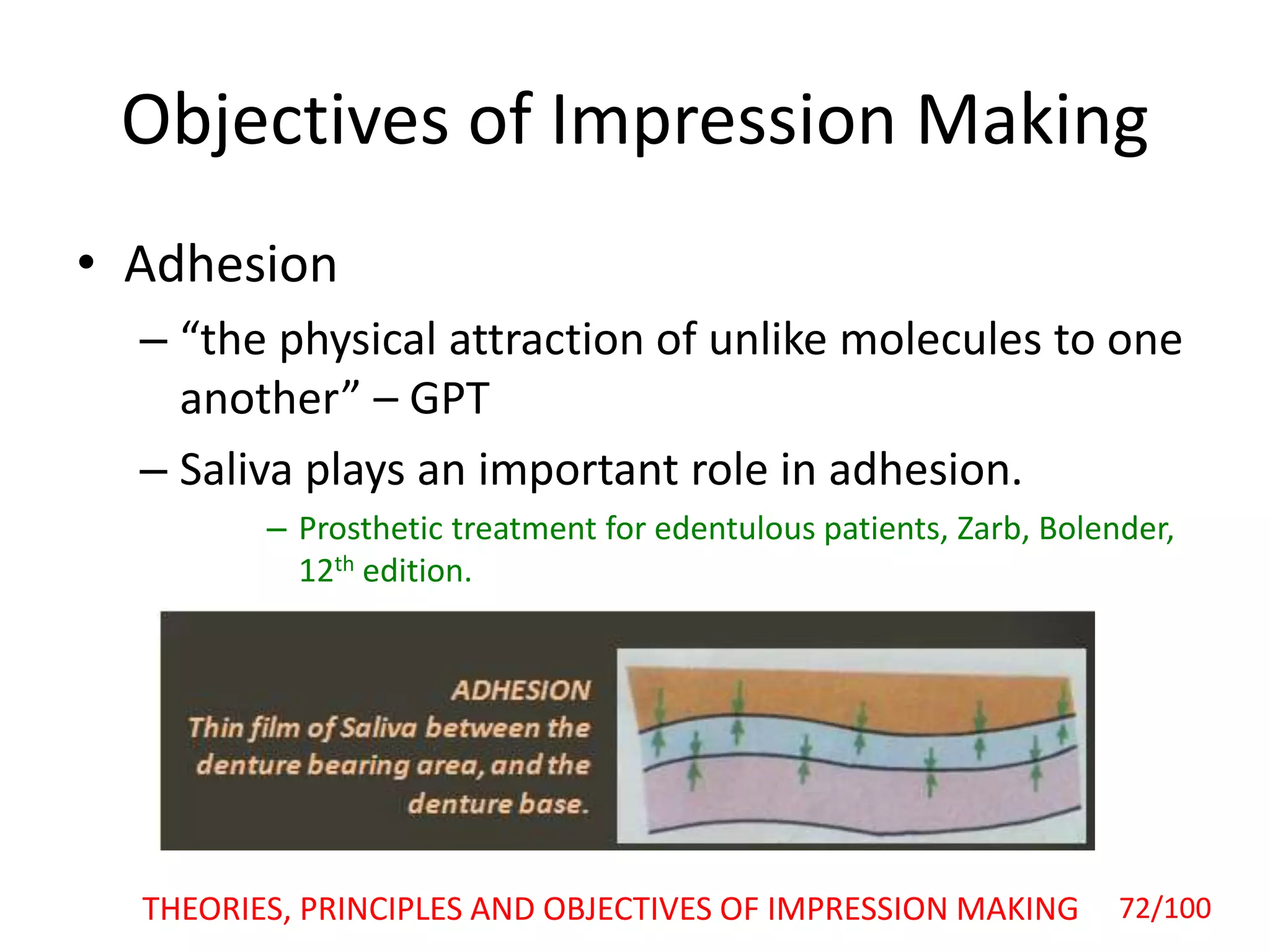 Objectives of Impression Making
• Adhesion
– “the physical attraction of unlike molecules to one
another” – GPT
– Saliva plays an important role in adhesion.
– Prosthetic treatment for edentulous patients, Zarb, Bolender,
12th edition.
THEORIES, PRINCIPLES AND OBJECTIVES OF IMPRESSION MAKING 72/100
 