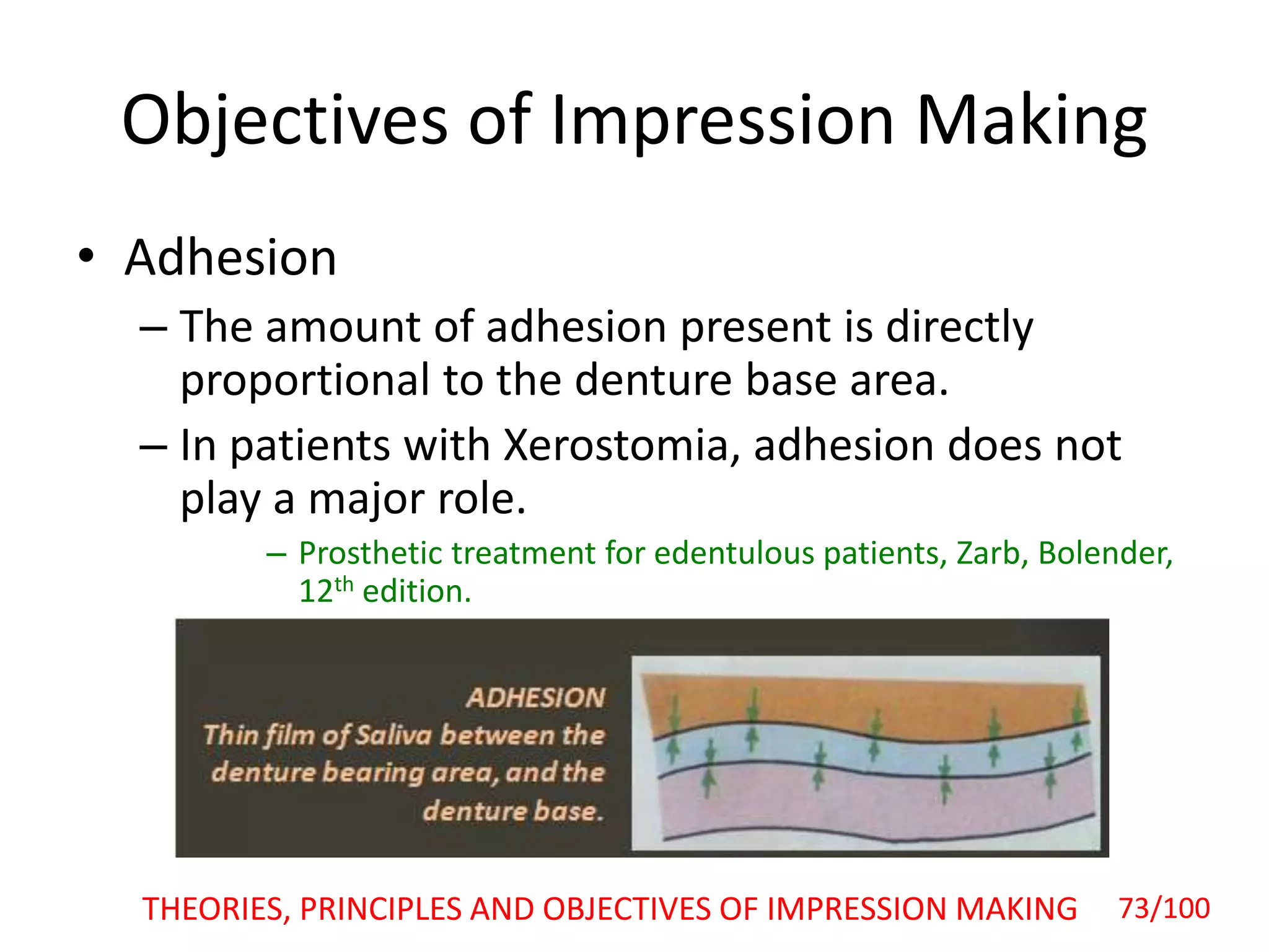 Objectives of Impression Making
• Adhesion
– The amount of adhesion present is directly
proportional to the denture base area.
– In patients with Xerostomia, adhesion does not
play a major role.
– Prosthetic treatment for edentulous patients, Zarb, Bolender,
12th edition.
THEORIES, PRINCIPLES AND OBJECTIVES OF IMPRESSION MAKING 73/100
 
