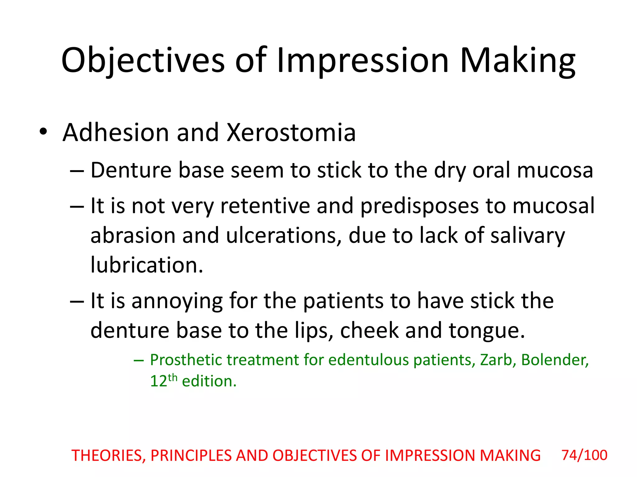 Objectives of Impression Making
• Adhesion and Xerostomia
– Denture base seem to stick to the dry oral mucosa
– It is not very retentive and predisposes to mucosal
abrasion and ulcerations, due to lack of salivary
lubrication.
– It is annoying for the patients to have stick the
denture base to the lips, cheek and tongue.
– Prosthetic treatment for edentulous patients, Zarb, Bolender,
12th edition.
THEORIES, PRINCIPLES AND OBJECTIVES OF IMPRESSION MAKING 74/100
 