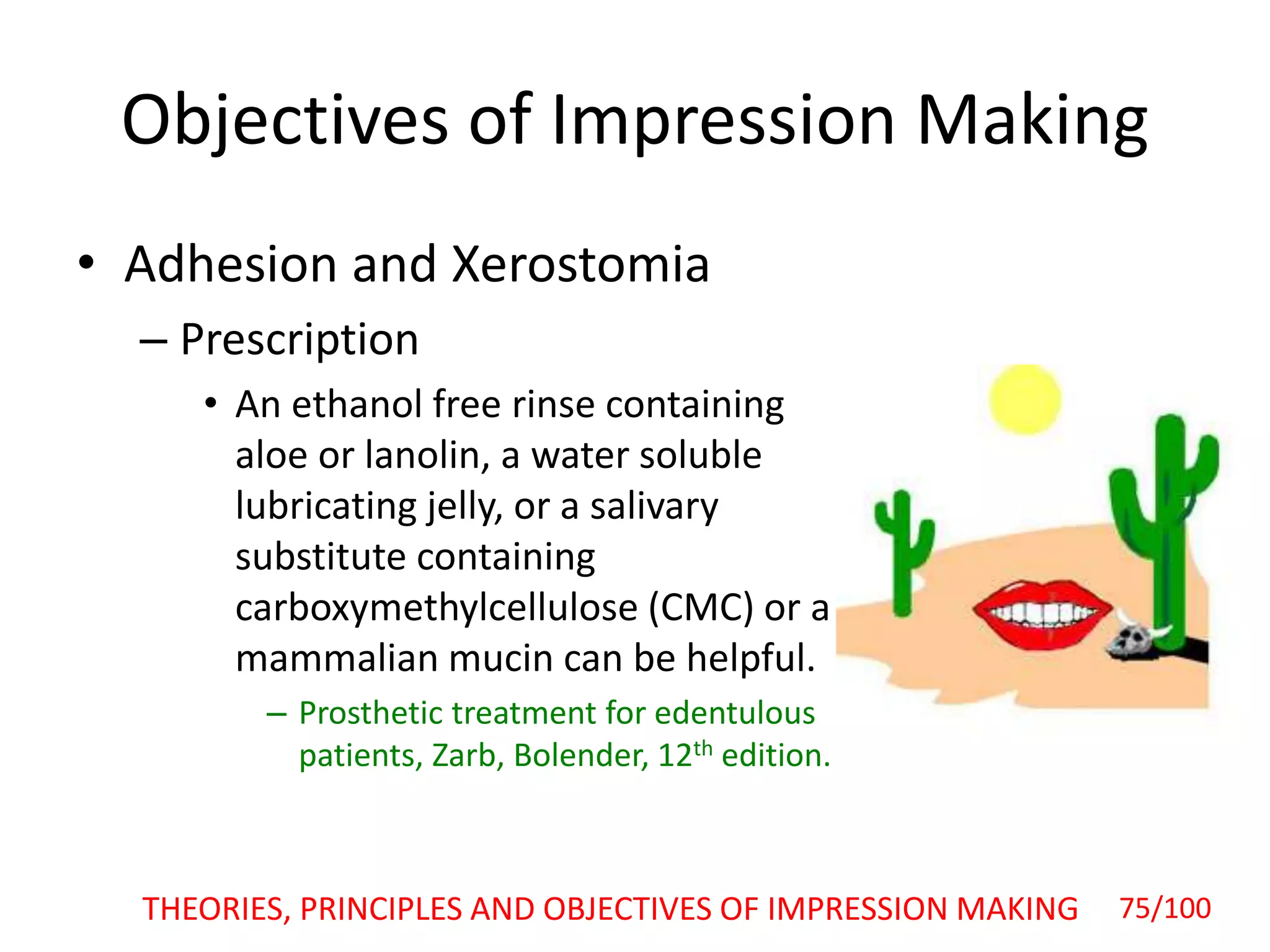 • Adhesion and Xerostomia
– Prescription
• An ethanol free rinse containing
aloe or lanolin, a water soluble
lubricating jelly, or a salivary
substitute containing
carboxymethylcellulose (CMC) or a
mammalian mucin can be helpful.
– Prosthetic treatment for edentulous
patients, Zarb, Bolender, 12th edition.
Objectives of Impression Making
THEORIES, PRINCIPLES AND OBJECTIVES OF IMPRESSION MAKING 75/100
 