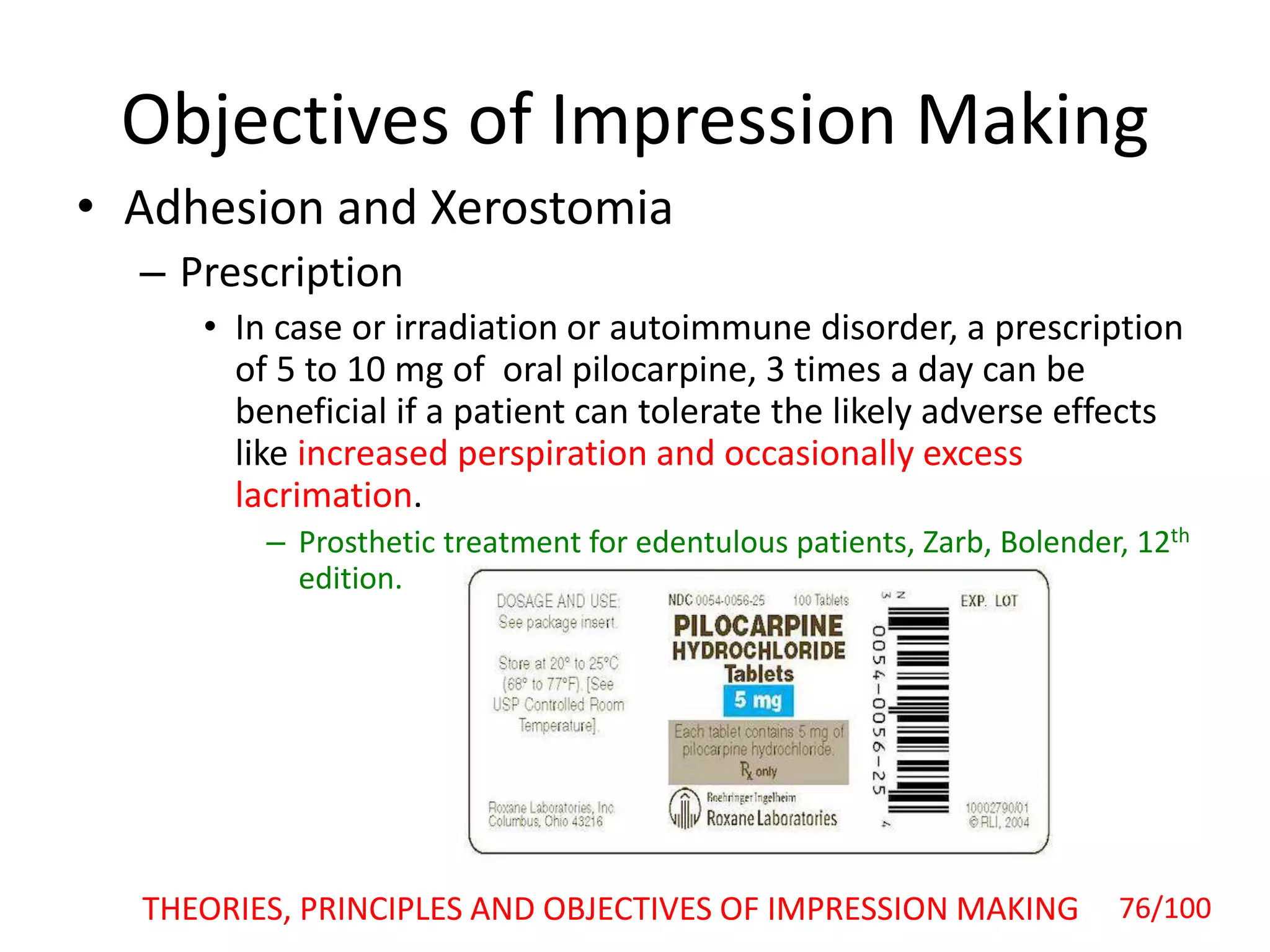 Objectives of Impression Making
• Adhesion and Xerostomia
– Prescription
• In case or irradiation or autoimmune disorder, a prescription
of 5 to 10 mg of oral pilocarpine, 3 times a day can be
beneficial if a patient can tolerate the likely adverse effects
like increased perspiration and occasionally excess
lacrimation.
– Prosthetic treatment for edentulous patients, Zarb, Bolender, 12th
edition.
THEORIES, PRINCIPLES AND OBJECTIVES OF IMPRESSION MAKING 76/100
 