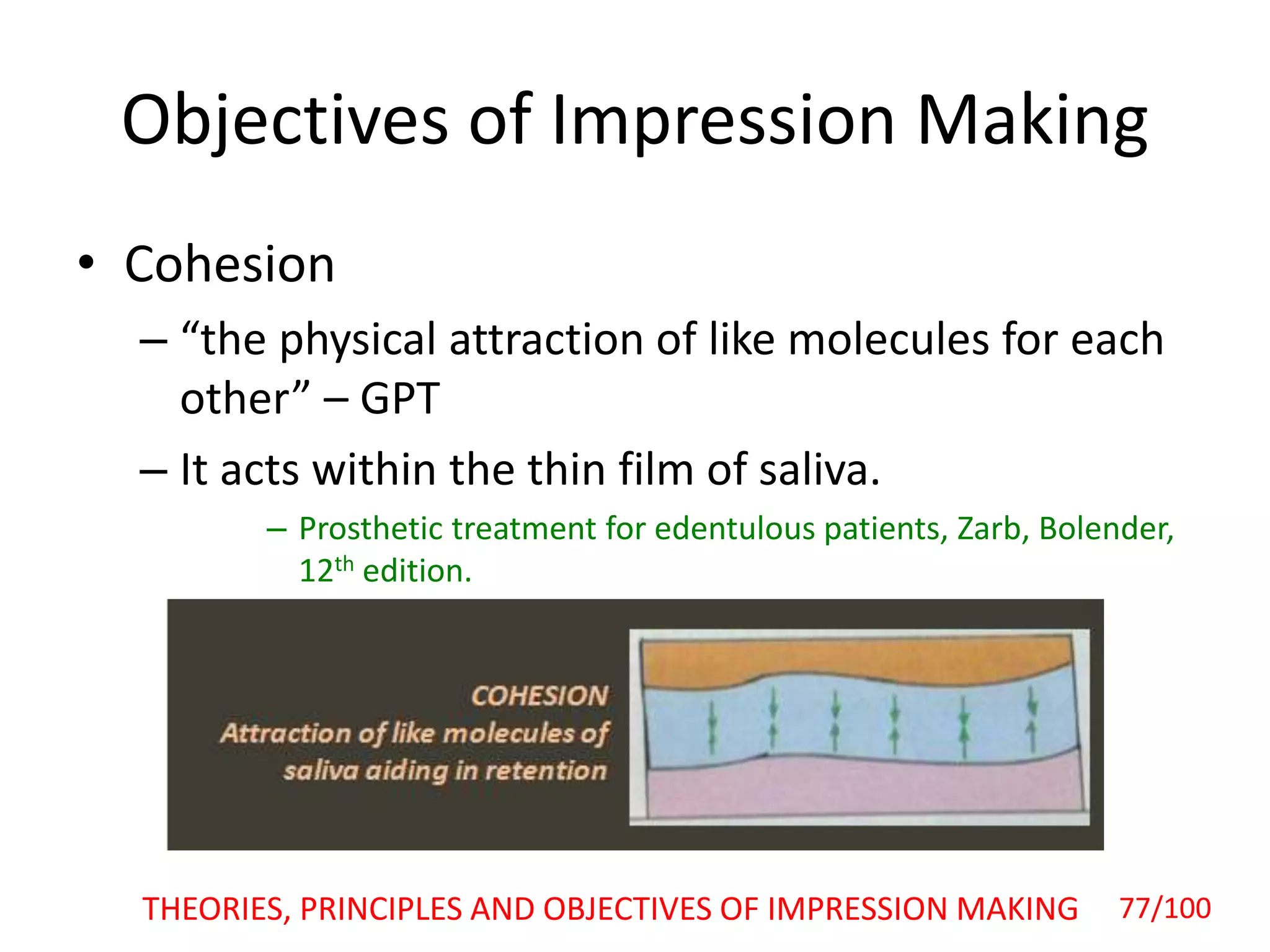 Objectives of Impression Making
• Cohesion
– “the physical attraction of like molecules for each
other” – GPT
– It acts within the thin film of saliva.
– Prosthetic treatment for edentulous patients, Zarb, Bolender,
12th edition.
THEORIES, PRINCIPLES AND OBJECTIVES OF IMPRESSION MAKING 77/100
 