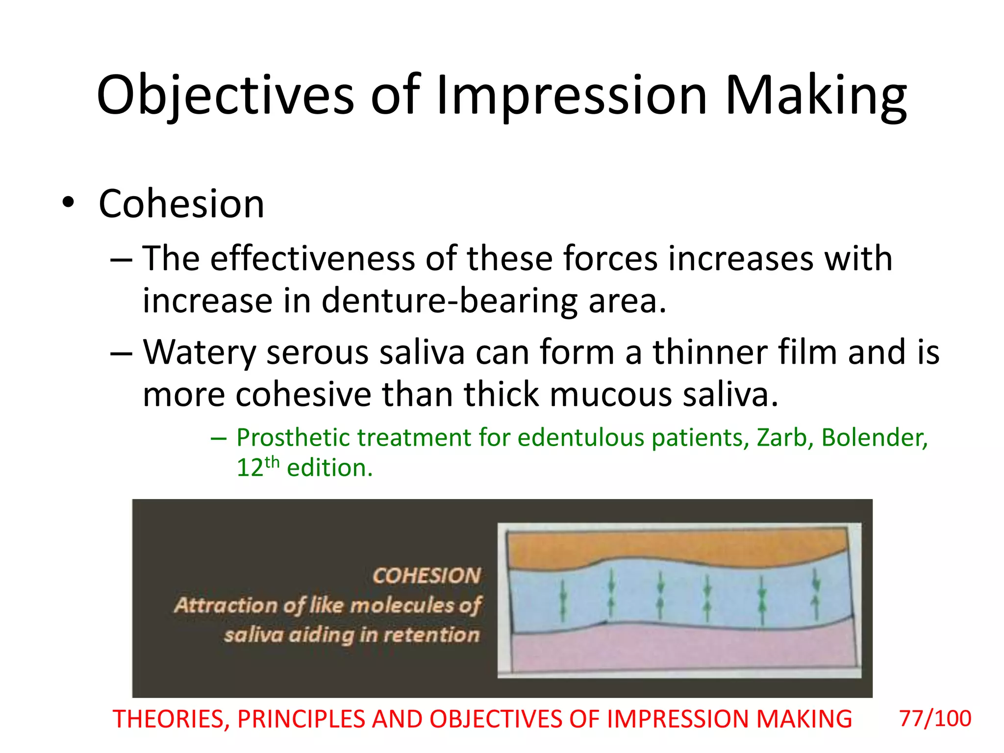 Objectives of Impression Making
• Cohesion
– The effectiveness of these forces increases with
increase in denture-bearing area.
– Watery serous saliva can form a thinner film and is
more cohesive than thick mucous saliva.
– Prosthetic treatment for edentulous patients, Zarb, Bolender,
12th edition.
THEORIES, PRINCIPLES AND OBJECTIVES OF IMPRESSION MAKING 77/100
 