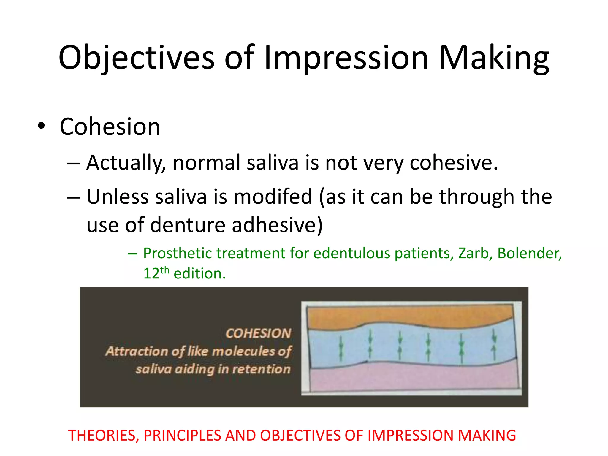 Objectives of Impression Making
• Cohesion
– Actually, normal saliva is not very cohesive.
– Unless saliva is modifed (as it can be through the
use of denture adhesive)
– Prosthetic treatment for edentulous patients, Zarb, Bolender,
12th edition.
THEORIES, PRINCIPLES AND OBJECTIVES OF IMPRESSION MAKING
 