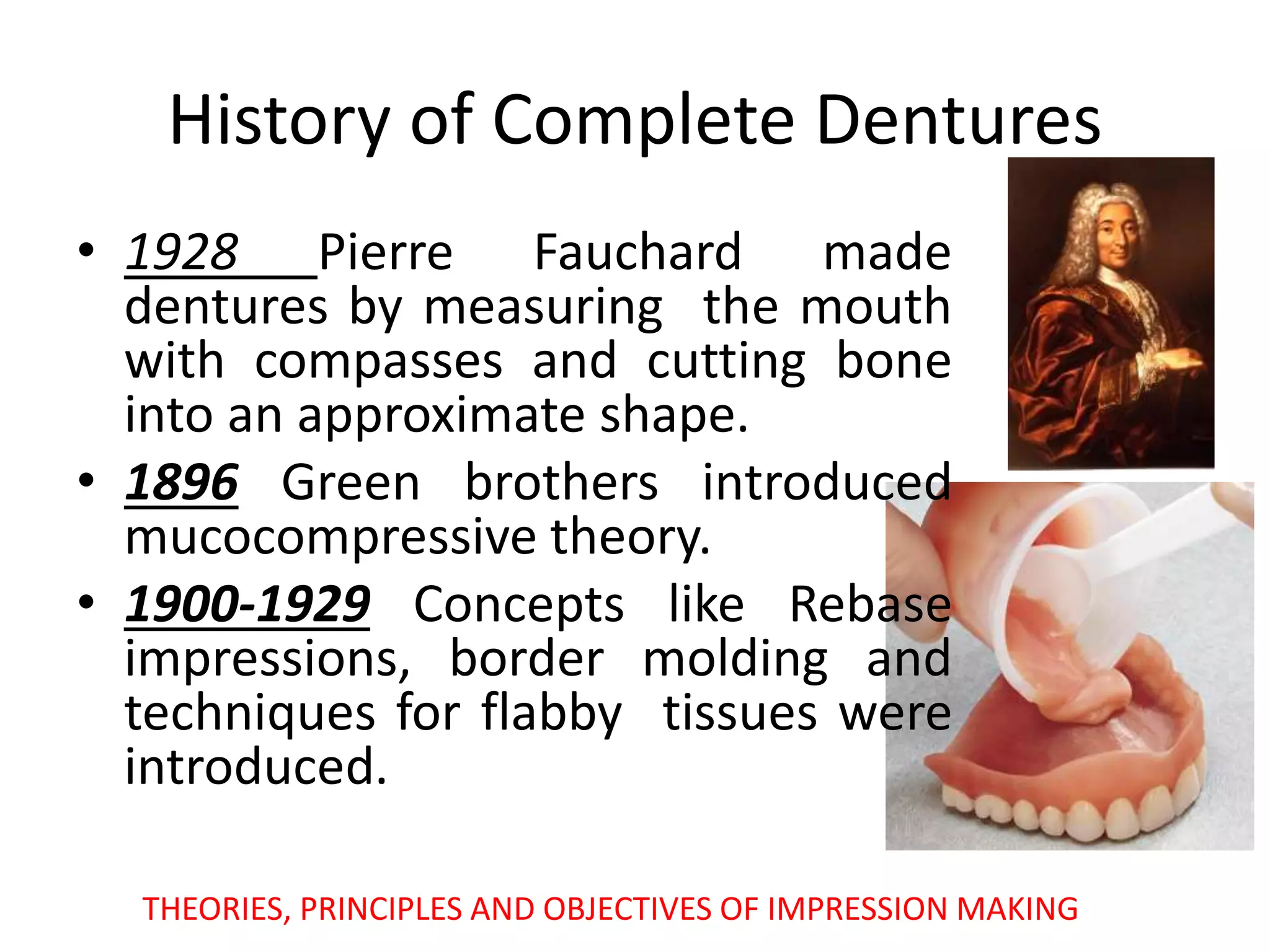 History of Complete Dentures
• 1928 Pierre Fauchard made
dentures by measuring the mouth
with compasses and cutting bone
into an approximate shape.
• 1896 Green brothers introduced
mucocompressive theory.
• 1900-1929 Concepts like Rebase
impressions, border molding and
techniques for flabby tissues were
introduced.
THEORIES, PRINCIPLES AND OBJECTIVES OF IMPRESSION MAKING
 