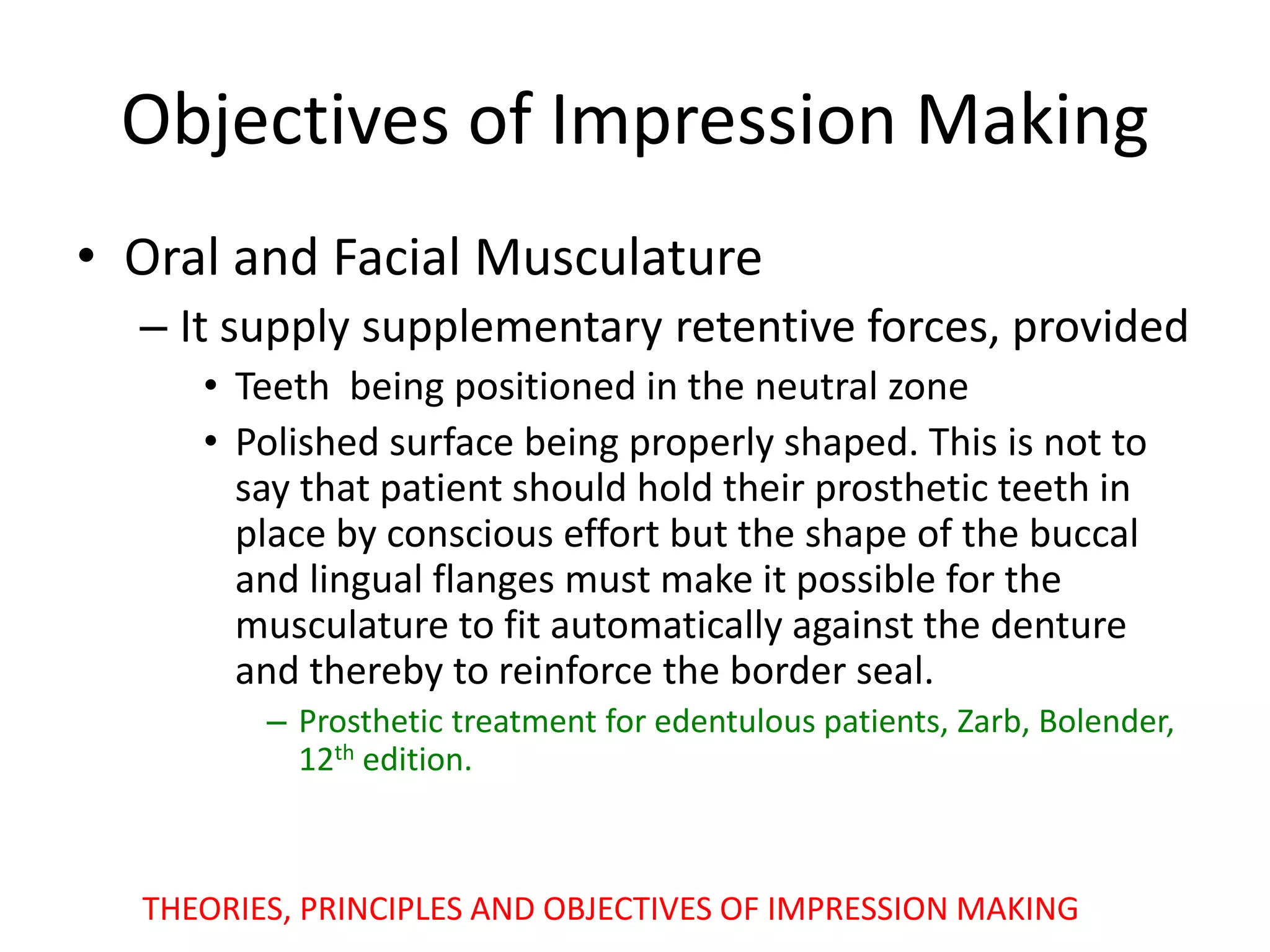 Objectives of Impression Making
• Oral and Facial Musculature
– It supply supplementary retentive forces, provided
• Teeth being positioned in the neutral zone
• Polished surface being properly shaped. This is not to
say that patient should hold their prosthetic teeth in
place by conscious effort but the shape of the buccal
and lingual flanges must make it possible for the
musculature to fit automatically against the denture
and thereby to reinforce the border seal.
– Prosthetic treatment for edentulous patients, Zarb, Bolender,
12th edition.
THEORIES, PRINCIPLES AND OBJECTIVES OF IMPRESSION MAKING
 