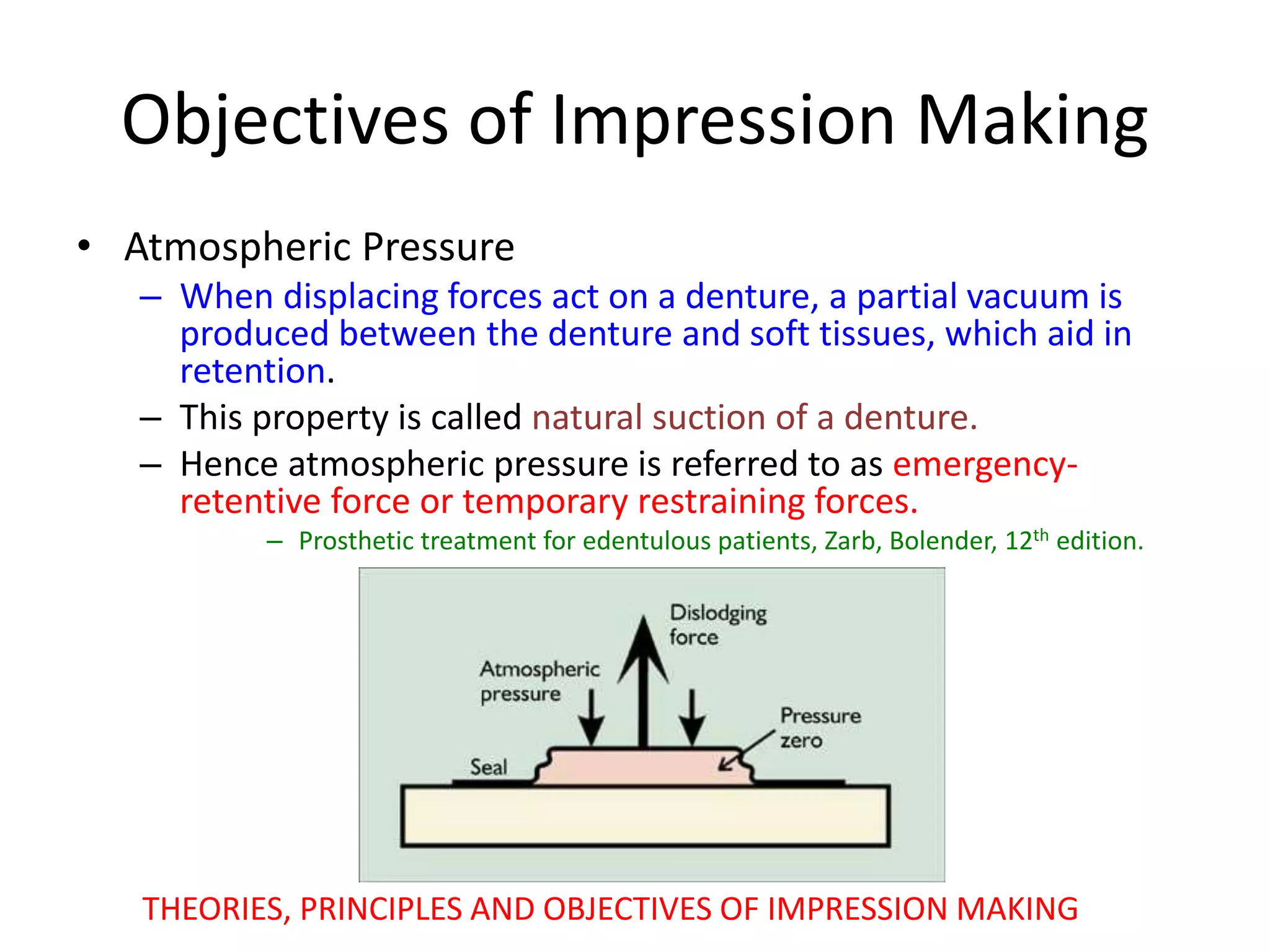 Objectives of Impression Making
• Atmospheric Pressure
– When displacing forces act on a denture, a partial vacuum is
produced between the denture and soft tissues, which aid in
retention.
– This property is called natural suction of a denture.
– Hence atmospheric pressure is referred to as emergency-
retentive force or temporary restraining forces.
– Prosthetic treatment for edentulous patients, Zarb, Bolender, 12th edition.
THEORIES, PRINCIPLES AND OBJECTIVES OF IMPRESSION MAKING
 