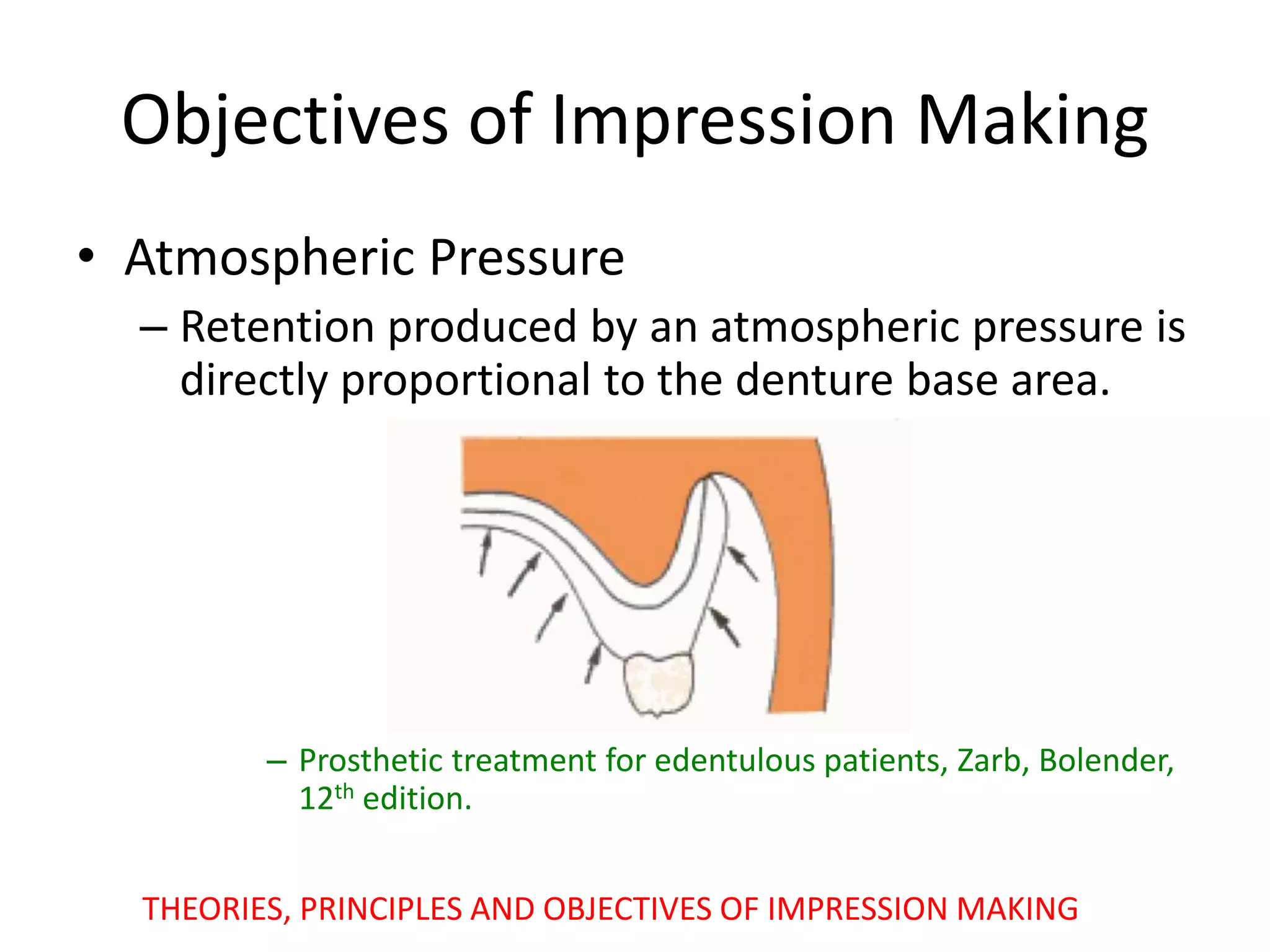 Objectives of Impression Making
• Atmospheric Pressure
– Retention produced by an atmospheric pressure is
directly proportional to the denture base area.
– Prosthetic treatment for edentulous patients, Zarb, Bolender,
12th edition.
THEORIES, PRINCIPLES AND OBJECTIVES OF IMPRESSION MAKING
 