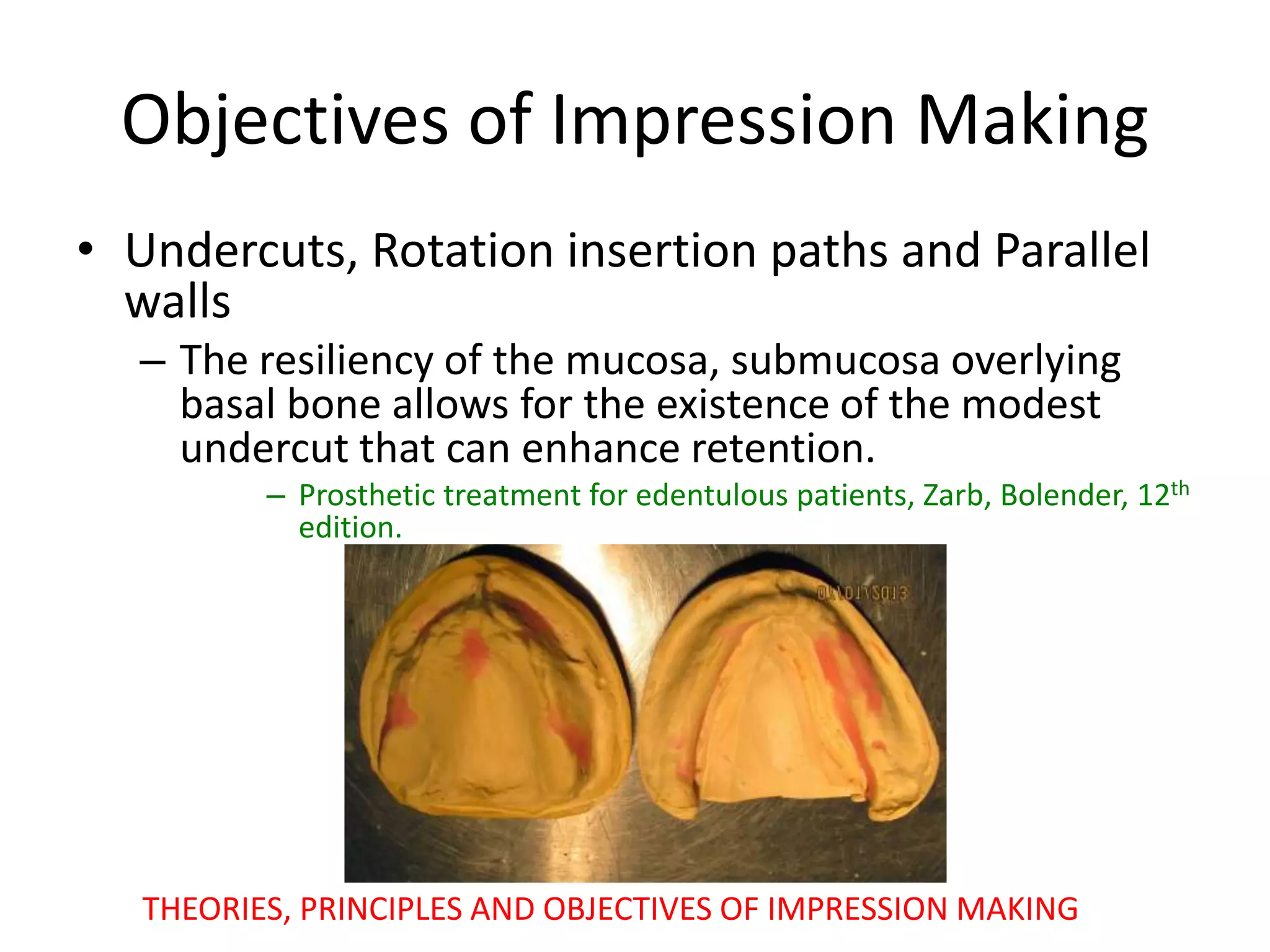 Objectives of Impression Making
• Undercuts, Rotation insertion paths and Parallel
walls
– The resiliency of the mucosa, submucosa overlying
basal bone allows for the existence of the modest
undercut that can enhance retention.
– Prosthetic treatment for edentulous patients, Zarb, Bolender, 12th
edition.
THEORIES, PRINCIPLES AND OBJECTIVES OF IMPRESSION MAKING
 