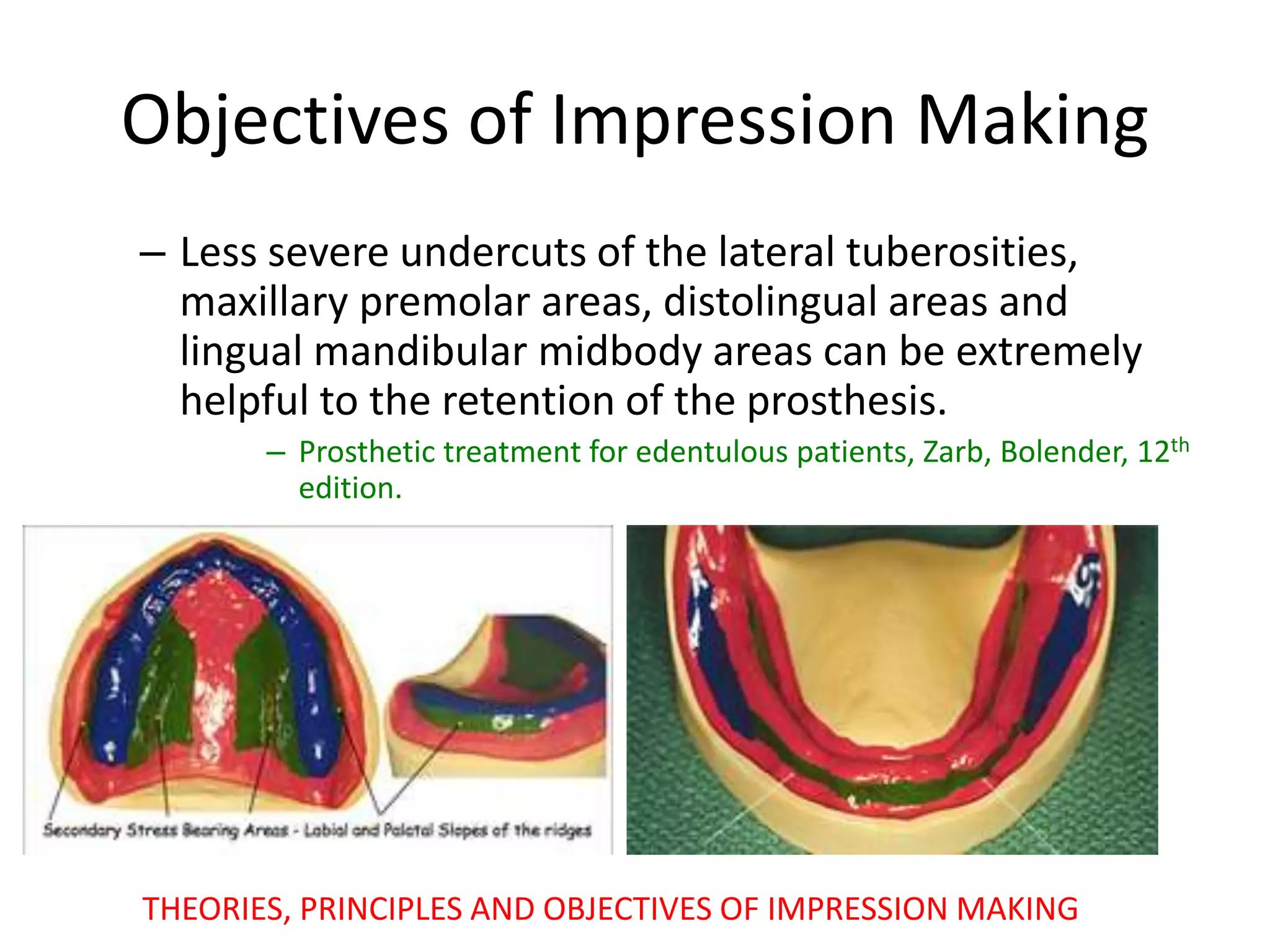 Objectives of Impression Making
– Less severe undercuts of the lateral tuberosities,
maxillary premolar areas, distolingual areas and
lingual mandibular midbody areas can be extremely
helpful to the retention of the prosthesis.
– Prosthetic treatment for edentulous patients, Zarb, Bolender, 12th
edition.
THEORIES, PRINCIPLES AND OBJECTIVES OF IMPRESSION MAKING
 
