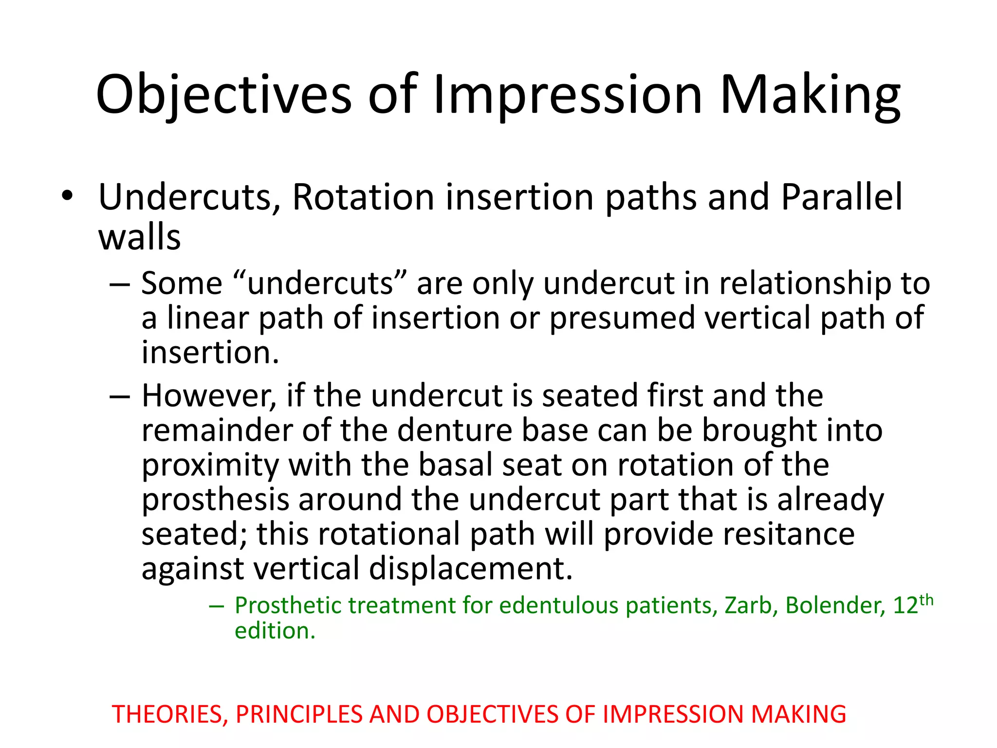 Objectives of Impression Making
• Undercuts, Rotation insertion paths and Parallel
walls
– Some “undercuts” are only undercut in relationship to
a linear path of insertion or presumed vertical path of
insertion.
– However, if the undercut is seated first and the
remainder of the denture base can be brought into
proximity with the basal seat on rotation of the
prosthesis around the undercut part that is already
seated; this rotational path will provide resitance
against vertical displacement.
– Prosthetic treatment for edentulous patients, Zarb, Bolender, 12th
edition.
THEORIES, PRINCIPLES AND OBJECTIVES OF IMPRESSION MAKING
 