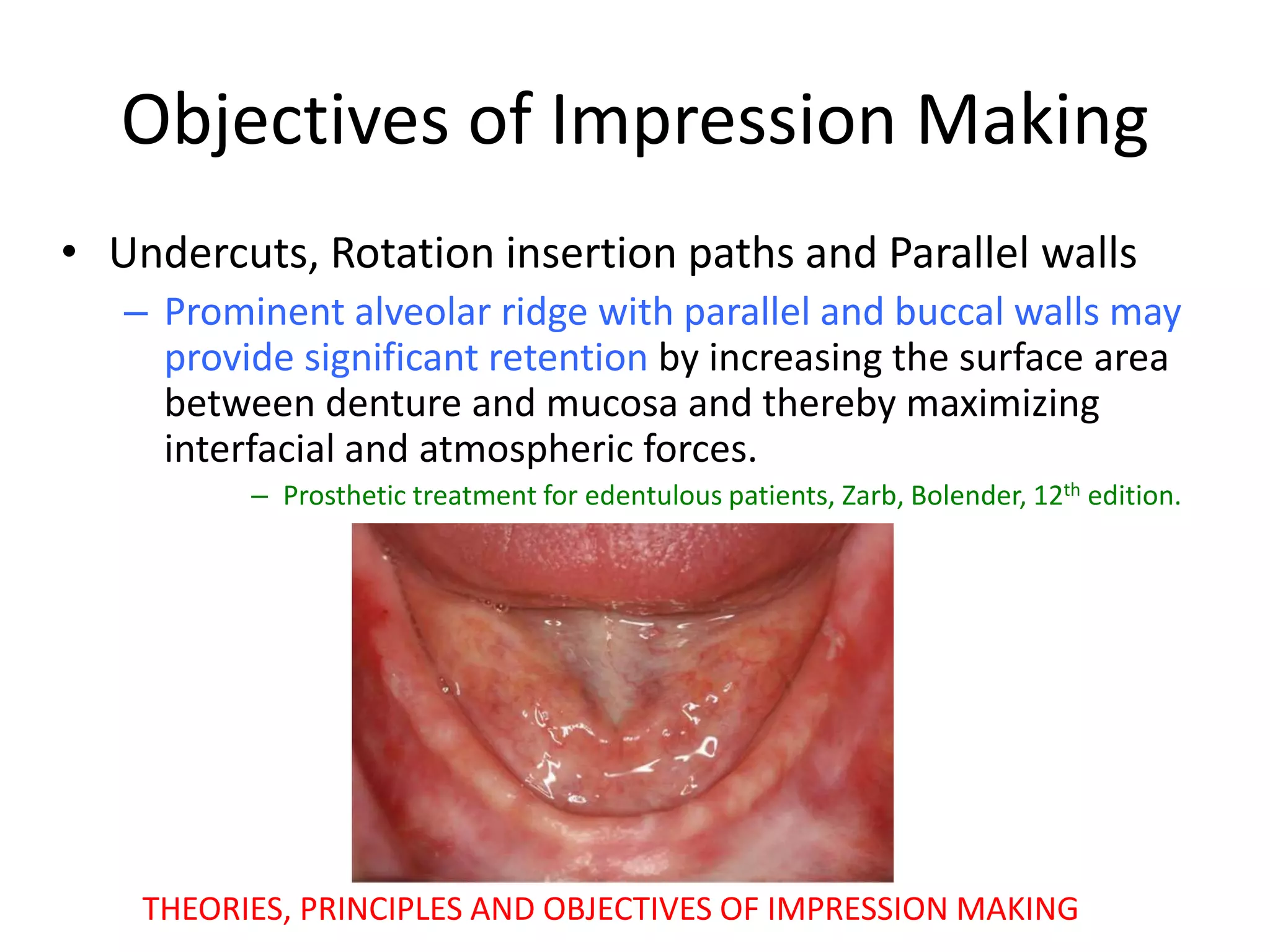 Objectives of Impression Making
• Undercuts, Rotation insertion paths and Parallel walls
– Prominent alveolar ridge with parallel and buccal walls may
provide significant retention by increasing the surface area
between denture and mucosa and thereby maximizing
interfacial and atmospheric forces.
– Prosthetic treatment for edentulous patients, Zarb, Bolender, 12th edition.
THEORIES, PRINCIPLES AND OBJECTIVES OF IMPRESSION MAKING
 