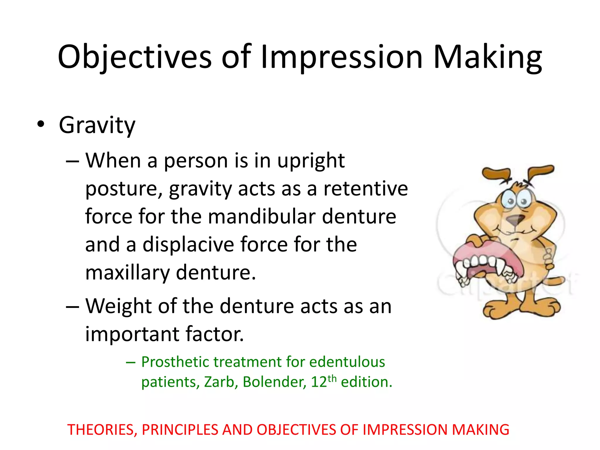 Objectives of Impression Making
• Gravity
– When a person is in upright
posture, gravity acts as a retentive
force for the mandibular denture
and a displacive force for the
maxillary denture.
– Weight of the denture acts as an
important factor.
– Prosthetic treatment for edentulous
patients, Zarb, Bolender, 12th edition.
THEORIES, PRINCIPLES AND OBJECTIVES OF IMPRESSION MAKING
 