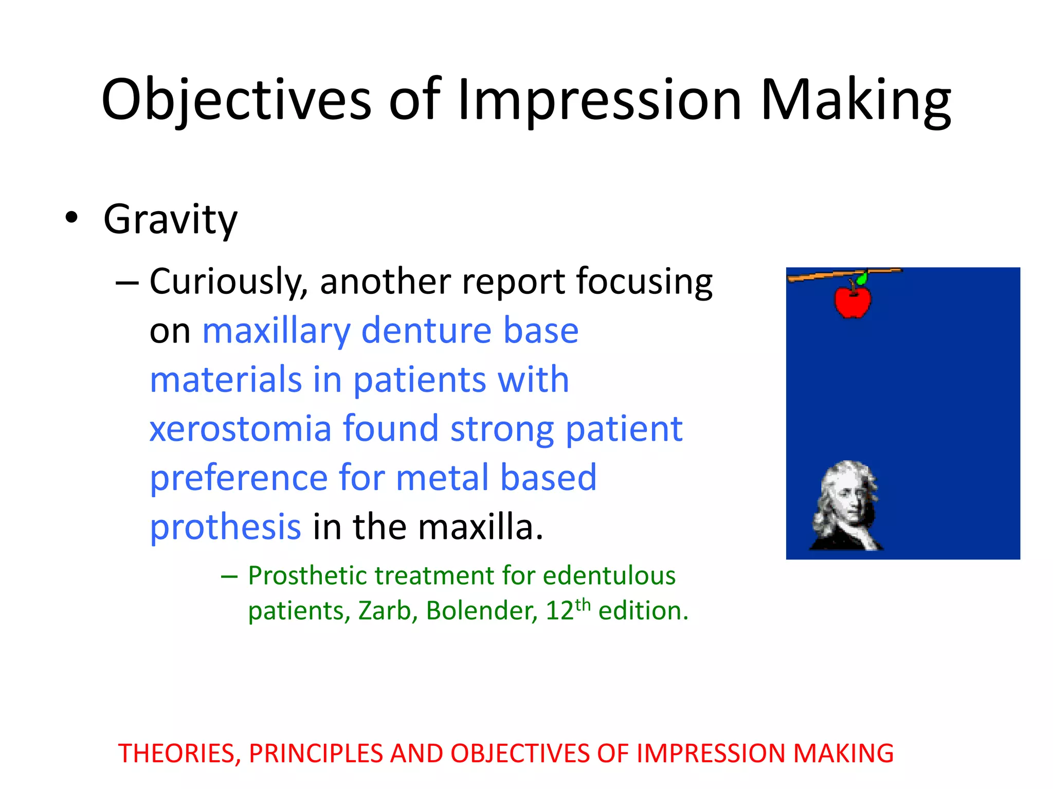 Objectives of Impression Making
• Gravity
– Curiously, another report focusing
on maxillary denture base
materials in patients with
xerostomia found strong patient
preference for metal based
prothesis in the maxilla.
– Prosthetic treatment for edentulous
patients, Zarb, Bolender, 12th edition.
THEORIES, PRINCIPLES AND OBJECTIVES OF IMPRESSION MAKING
 