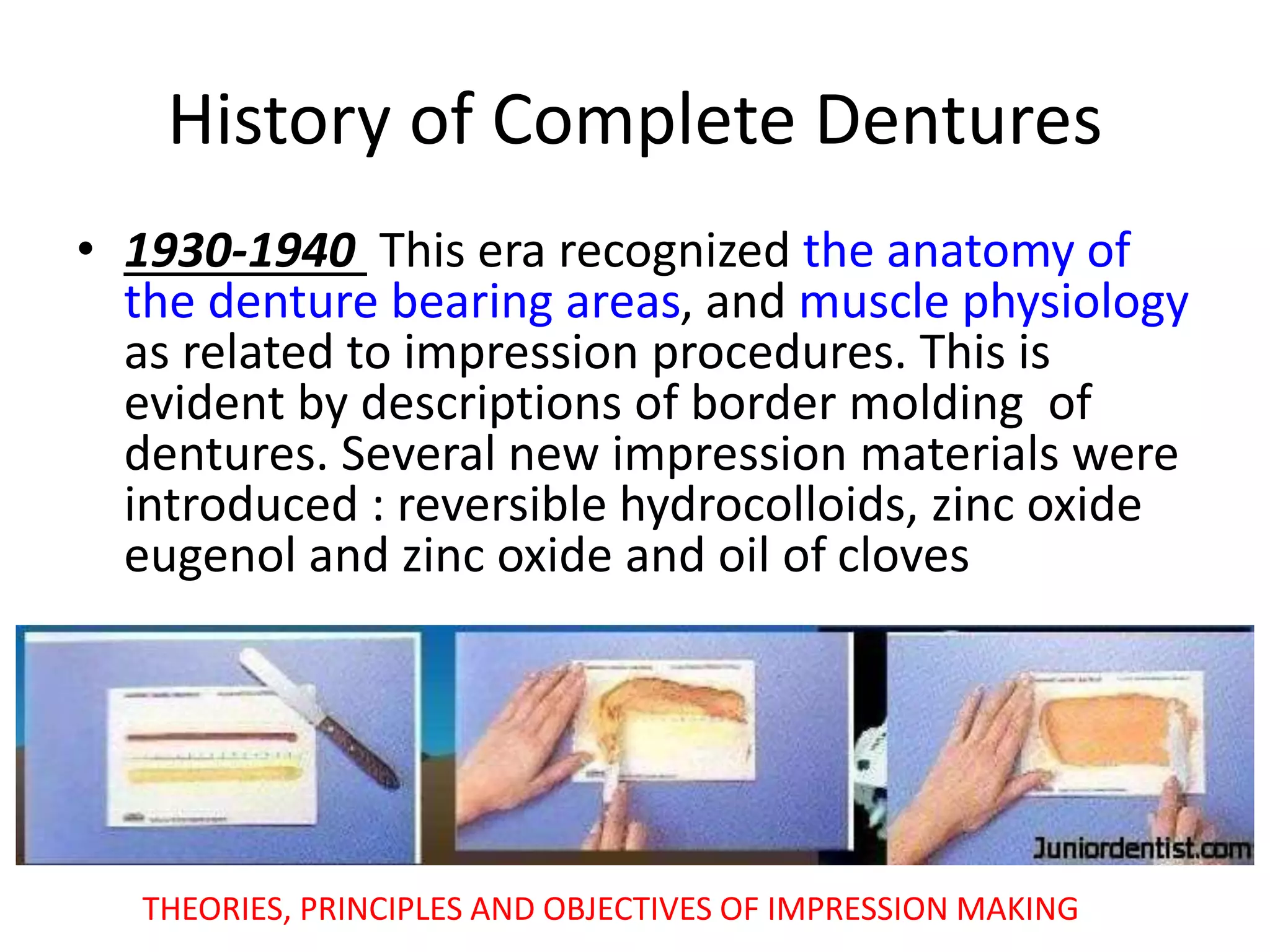 History of Complete Dentures
• 1930-1940 This era recognized the anatomy of
the denture bearing areas, and muscle physiology
as related to impression procedures. This is
evident by descriptions of border molding of
dentures. Several new impression materials were
introduced : reversible hydrocolloids, zinc oxide
eugenol and zinc oxide and oil of cloves
THEORIES, PRINCIPLES AND OBJECTIVES OF IMPRESSION MAKING
 