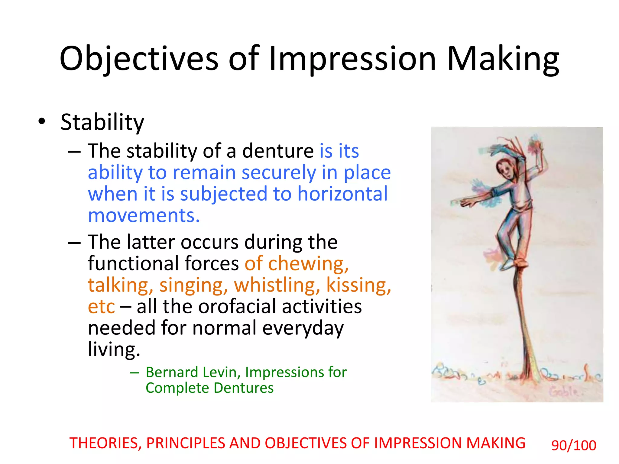 Objectives of Impression Making
• Stability
– The stability of a denture is its
ability to remain securely in place
when it is subjected to horizontal
movements.
– The latter occurs during the
functional forces of chewing,
talking, singing, whistling, kissing,
etc – all the orofacial activities
needed for normal everyday
living.
– Bernard Levin, Impressions for
Complete Dentures
THEORIES, PRINCIPLES AND OBJECTIVES OF IMPRESSION MAKING 90/100
 