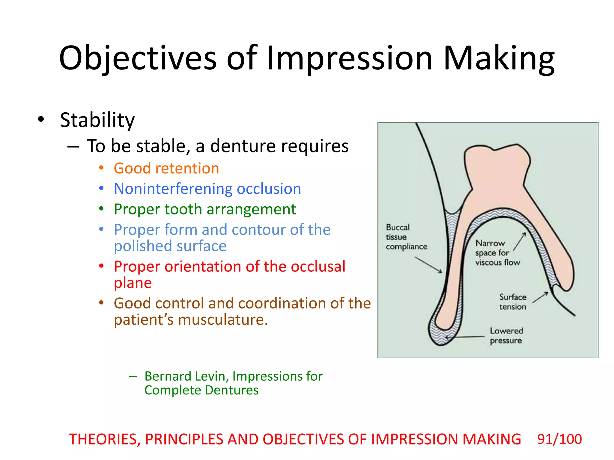 Objectives of Impression Making
• Stability
– To be stable, a denture requires
• Good retention
• Noninterferening occlusion
• Proper tooth arrangement
• Proper form and contour of the
polished surface
• Proper orientation of the occlusal
plane
• Good control and coordination of the
patient’s musculature.
– Bernard Levin, Impressions for
Complete Dentures
THEORIES, PRINCIPLES AND OBJECTIVES OF IMPRESSION MAKING 91/100
 