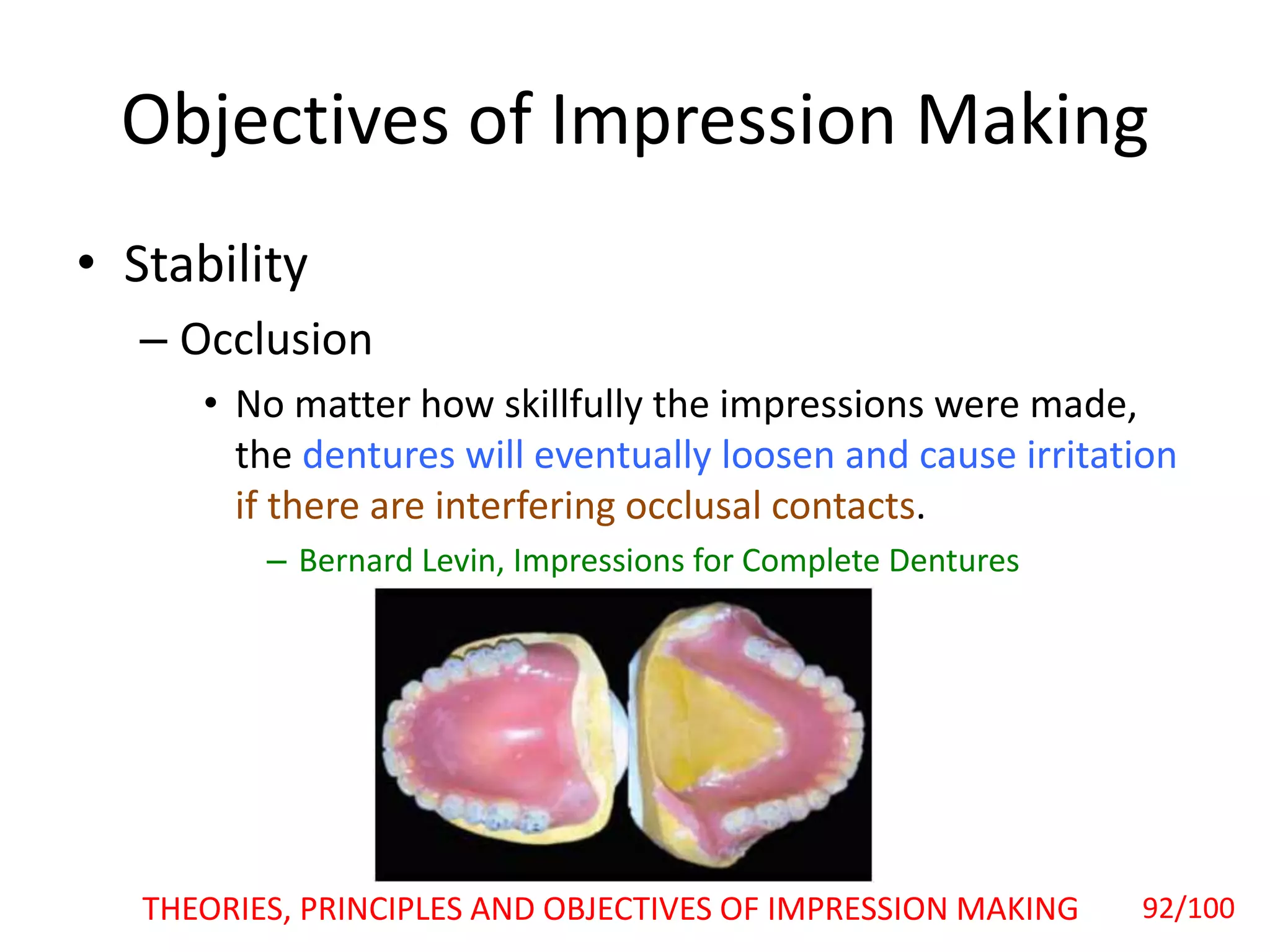 Objectives of Impression Making
• Stability
– Occlusion
• No matter how skillfully the impressions were made,
the dentures will eventually loosen and cause irritation
if there are interfering occlusal contacts.
– Bernard Levin, Impressions for Complete Dentures
THEORIES, PRINCIPLES AND OBJECTIVES OF IMPRESSION MAKING 92/100
 
